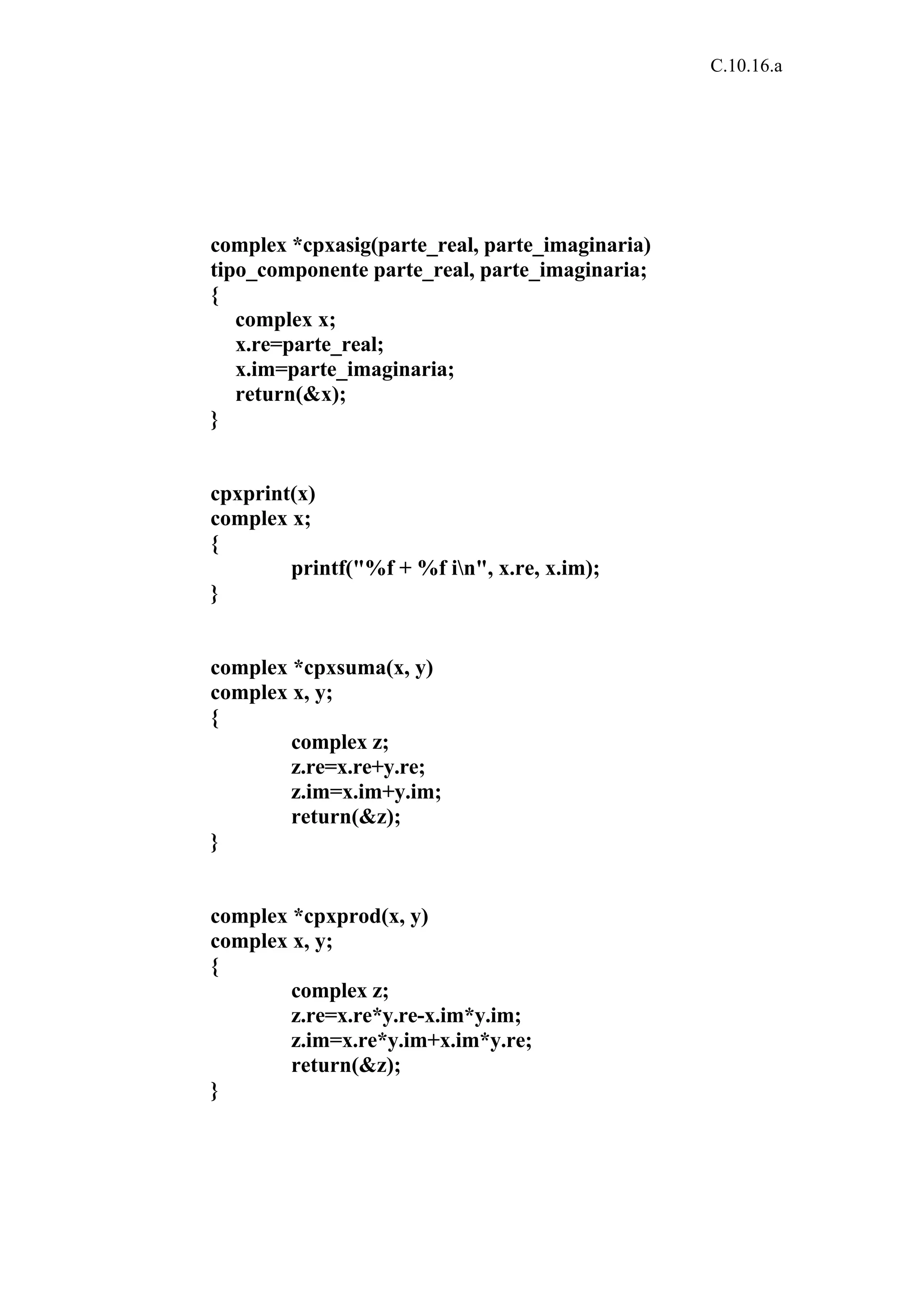 C.10.16.a 
complex *cpxasig(parte_real, parte_imaginaria) 
tipo_componente parte_real, parte_imaginaria; 
{ 
complex x; 
x.re=parte_real; 
x.im=parte_imaginaria; 
return(&x); 
} 
cpxprint(x) 
complex x; 
{ 
printf("%f + %f in", x.re, x.im); 
} 
complex *cpxsuma(x, y) 
complex x, y; 
{ 
complex z; 
z.re=x.re+y.re; 
z.im=x.im+y.im; 
return(&z); 
} 
complex *cpxprod(x, y) 
complex x, y; 
{ 
complex z; 
z.re=x.re*y.re-x.im*y.im; 
z.im=x.re*y.im+x.im*y.re; 
return(&z); 
} 
 