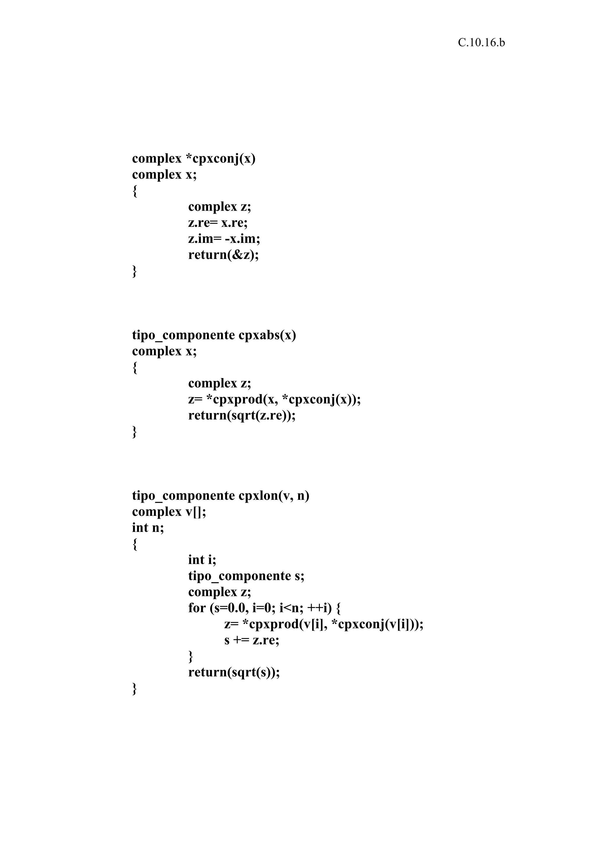 C.10.16.b 
complex *cpxconj(x) 
complex x; 
{ 
complex z; 
z.re= x.re; 
z.im= -x.im; 
return(&z); 
} 
tipo_componente cpxabs(x) 
complex x; 
{ 
complex z; 
z= *cpxprod(x, *cpxconj(x)); 
return(sqrt(z.re)); 
} 
tipo_componente cpxlon(v, n) 
complex v[]; 
int n; 
{ 
int i; 
tipo_componente s; 
complex z; 
for (s=0.0, i=0; i<n; ++i) { 
z= *cpxprod(v[i], *cpxconj(v[i])); 
s += z.re; 
} 
return(sqrt(s)); 
} 
 