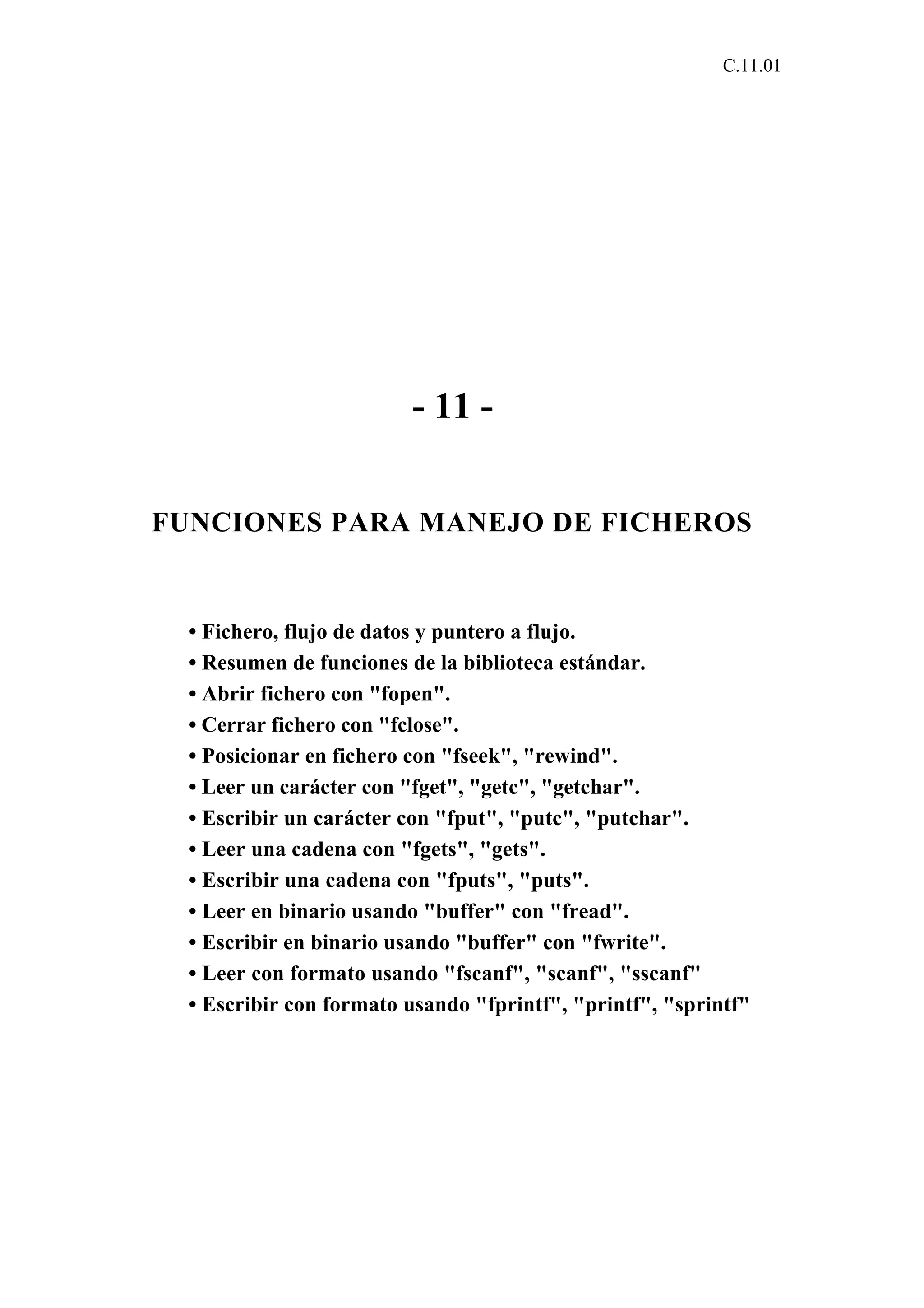 C.11.01 
- 11 - 
FUNCIONES PARA MANEJO DE FICHEROS 
• Fichero, flujo de datos y puntero a flujo. 
• Resumen de funciones de la biblioteca estándar. 
• Abrir fichero con "fopen". 
• Cerrar fichero con "fclose". 
• Posicionar en fichero con "fseek", "rewind". 
• Leer un carácter con "fget", "getc", "getchar". 
• Escribir un carácter con "fput", "putc", "putchar". 
• Leer una cadena con "fgets", "gets". 
• Escribir una cadena con "fputs", "puts". 
• Leer en binario usando "buffer" con "fread". 
• Escribir en binario usando "buffer" con "fwrite". 
• Leer con formato usando "fscanf", "scanf", "sscanf" 
• Escribir con formato usando "fprintf", "printf", "sprintf" 
 