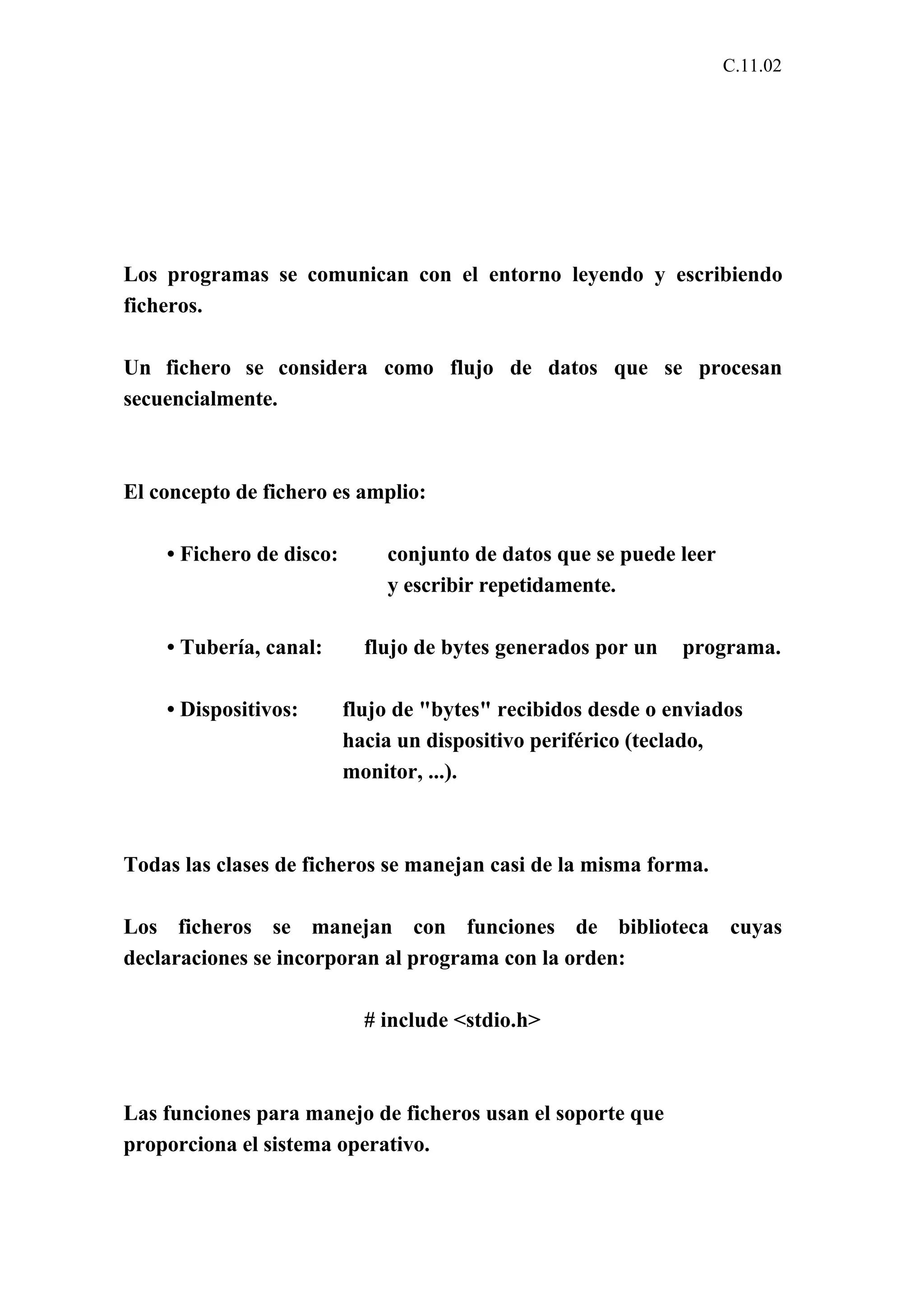 C.11.02 
Los programas se comunican con el entorno leyendo y escribiendo 
ficheros. 
Un fichero se considera como flujo de datos que se procesan 
secuencialmente. 
El concepto de fichero es amplio: 
• Fichero de disco: conjunto de datos que se puede leer 
y escribir repetidamente. 
• Tubería, canal: flujo de bytes generados por un programa. 
• Dispositivos: flujo de "bytes" recibidos desde o enviados 
hacia un dispositivo periférico (teclado, 
monitor, ...). 
Todas las clases de ficheros se manejan casi de la misma forma. 
Los ficheros se manejan con funciones de biblioteca cuyas 
declaraciones se incorporan al programa con la orden: 
# include <stdio.h> 
Las funciones para manejo de ficheros usan el soporte que 
proporciona el sistema operativo. 
 
