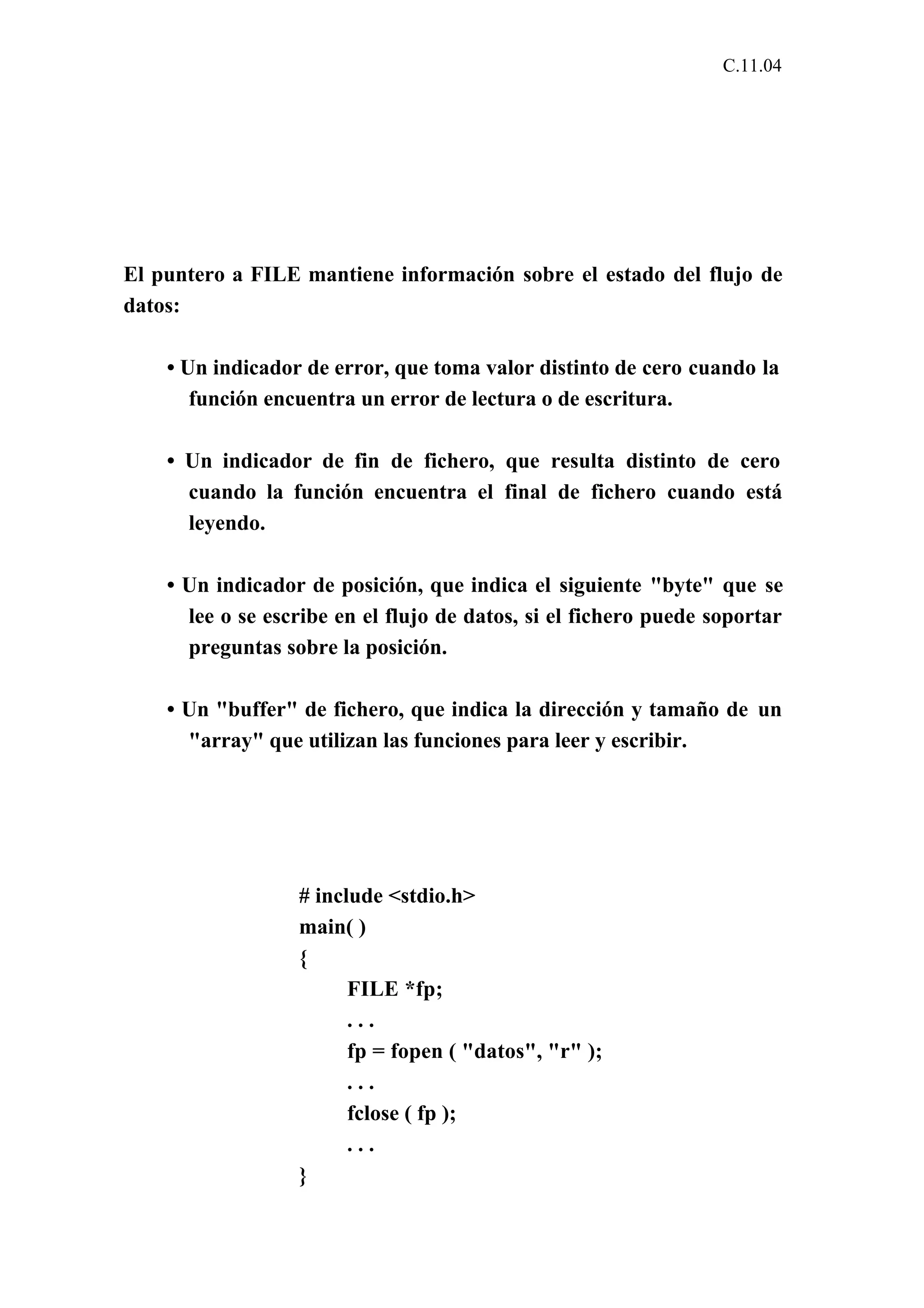C.11.04 
El puntero a FILE mantiene información sobre el estado del flujo de 
datos: 
• Un indicador de error, que toma valor distinto de cero cuando la 
función encuentra un error de lectura o de escritura. 
• Un indicador de fin de fichero, que resulta distinto de cero 
cuando la función encuentra el final de fichero cuando está 
leyendo. 
• Un indicador de posición, que indica el siguiente "byte" que se 
lee o se escribe en el flujo de datos, si el fichero puede soportar 
preguntas sobre la posición. 
• Un "buffer" de fichero, que indica la dirección y tamaño de un 
"array" que utilizan las funciones para leer y escribir. 
# include <stdio.h> 
main( ) 
{ 
FILE *fp; 
. . . 
fp = fopen ( "datos", "r" ); 
. . . 
fclose ( fp ); 
. . . 
} 
 