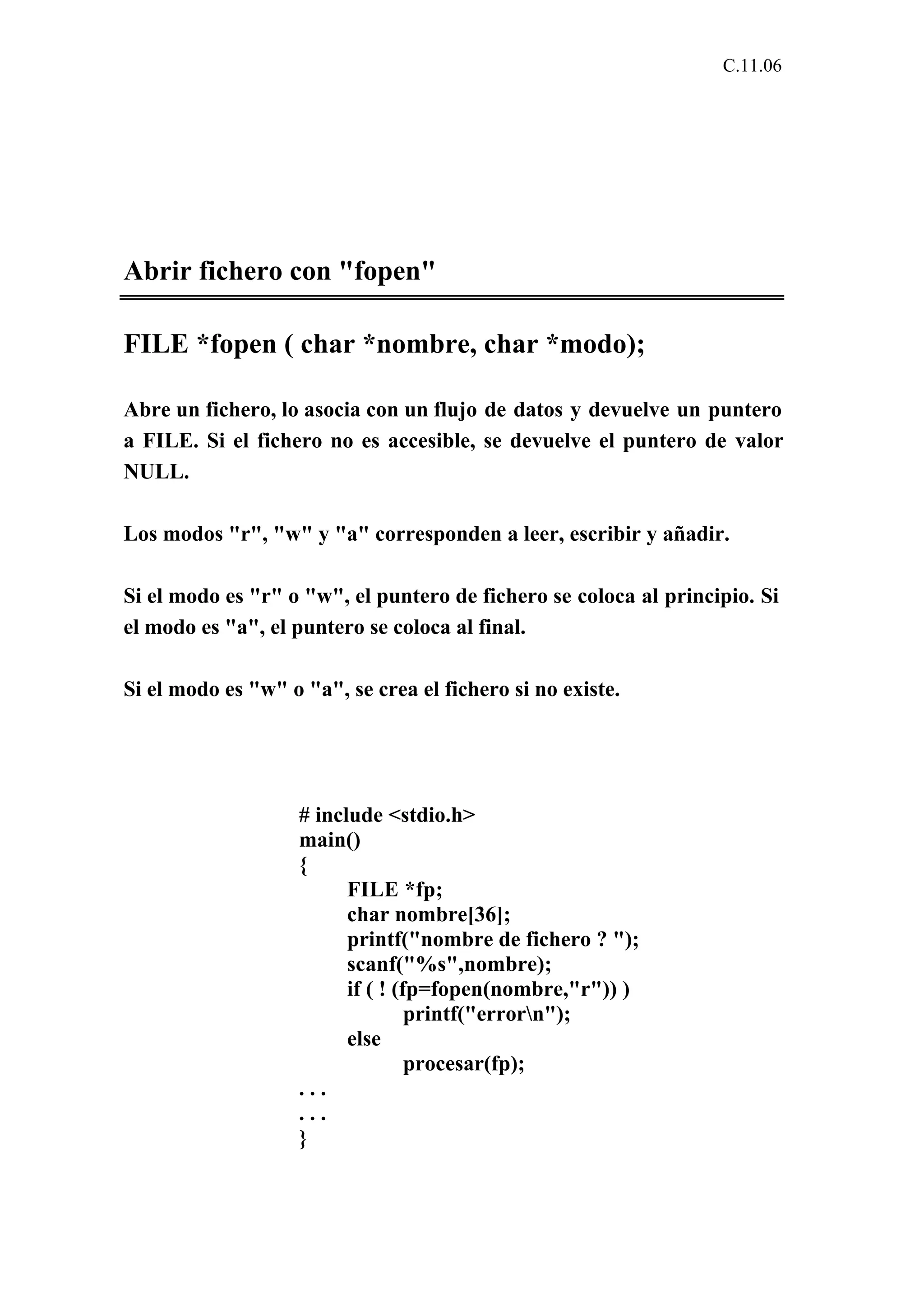 C.11.06 
Abrir fichero con "fopen" 
FILE *fopen ( char *nombre, char *modo); 
Abre un fichero, lo asocia con un flujo de datos y devuelve un puntero 
a FILE. Si el fichero no es accesible, se devuelve el puntero de valor 
NULL. 
Los modos "r", "w" y "a" corresponden a leer, escribir y añadir. 
Si el modo es "r" o "w", el puntero de fichero se coloca al principio. Si 
el modo es "a", el puntero se coloca al final. 
Si el modo es "w" o "a", se crea el fichero si no existe. 
# include <stdio.h> 
main() 
{ 
FILE *fp; 
char nombre[36]; 
printf("nombre de fichero ? "); 
scanf("%s",nombre); 
if ( ! (fp=fopen(nombre,"r")) ) 
printf("errorn"); 
else 
procesar(fp); 
. . . 
. . . 
} 
 