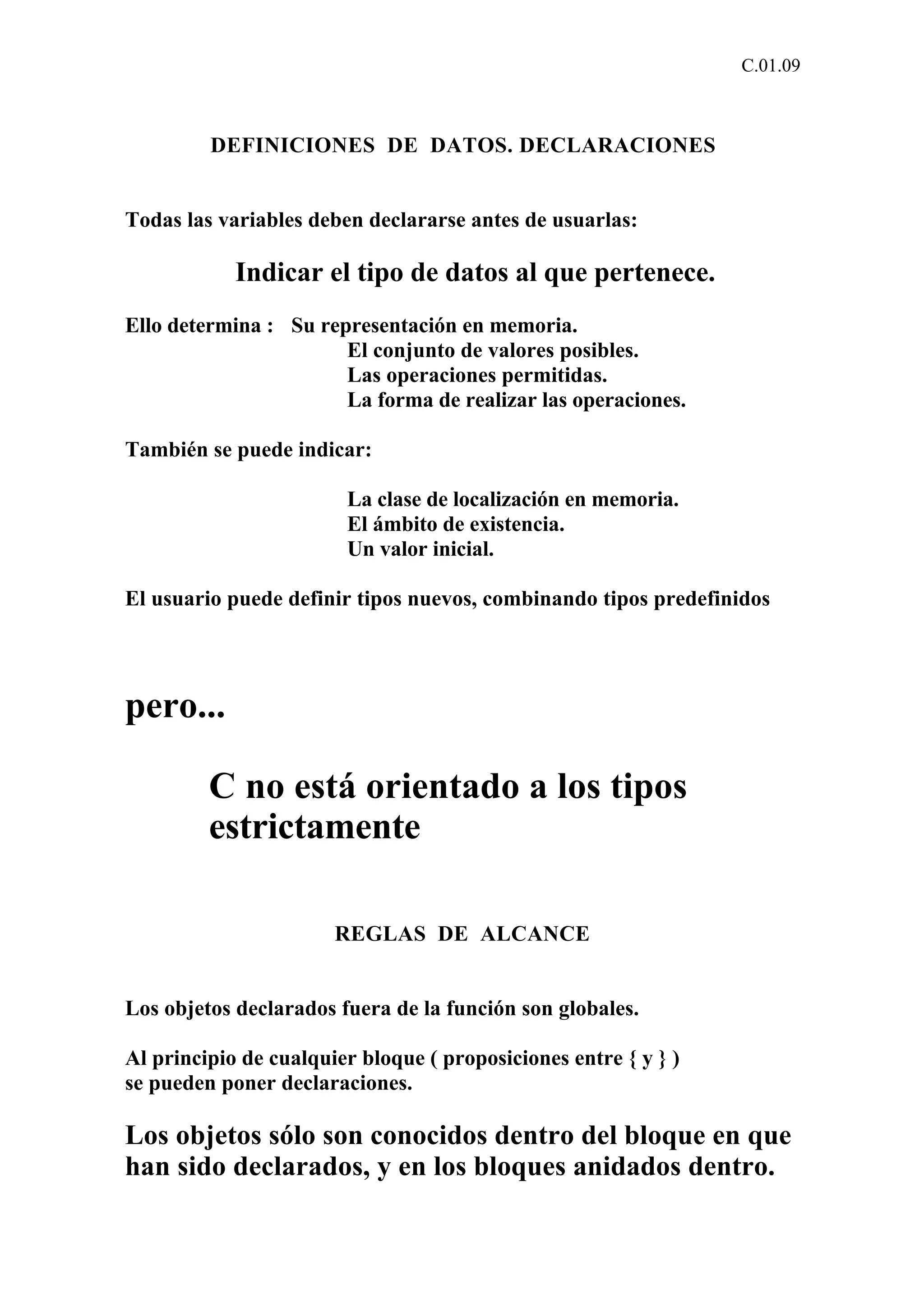 C.01.09 
DEFINICIONES DE DATOS. DECLARACIONES 
Todas las variables deben declararse antes de usuarlas: 
Indicar el tipo de datos al que pertenece. 
Ello determina : Su representación en memoria. 
El conjunto de valores posibles. 
Las operaciones permitidas. 
La forma de realizar las operaciones. 
También se puede indicar: 
La clase de localización en memoria. 
El ámbito de existencia. 
Un valor inicial. 
El usuario puede definir tipos nuevos, combinando tipos predefinidos 
pero... 
C no está orientado a los tipos 
estrictamente 
REGLAS DE ALCANCE 
Los objetos declarados fuera de la función son globales. 
Al principio de cualquier bloque ( proposiciones entre { y } ) 
se pueden poner declaraciones. 
Los objetos sólo son conocidos dentro del bloque en que 
han sido declarados, y en los bloques anidados dentro. 
 