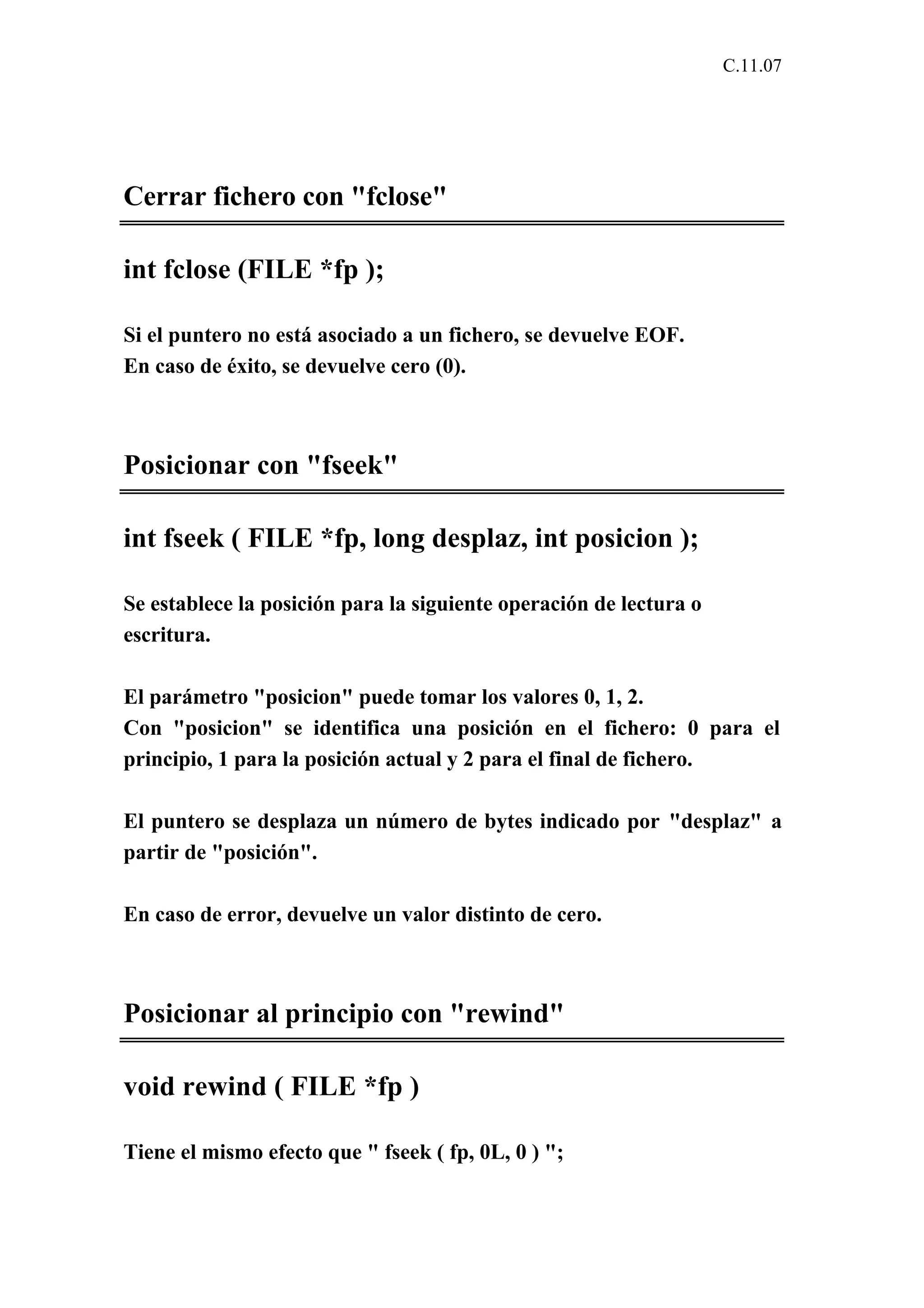 C.11.07 
Cerrar fichero con "fclose" 
int fclose (FILE *fp ); 
Si el puntero no está asociado a un fichero, se devuelve EOF. 
En caso de éxito, se devuelve cero (0). 
Posicionar con "fseek" 
int fseek ( FILE *fp, long desplaz, int posicion ); 
Se establece la posición para la siguiente operación de lectura o 
escritura. 
El parámetro "posicion" puede tomar los valores 0, 1, 2. 
Con "posicion" se identifica una posición en el fichero: 0 para el 
principio, 1 para la posición actual y 2 para el final de fichero. 
El puntero se desplaza un número de bytes indicado por "desplaz" a 
partir de "posición". 
En caso de error, devuelve un valor distinto de cero. 
Posicionar al principio con "rewind" 
void rewind ( FILE *fp ) 
Tiene el mismo efecto que " fseek ( fp, 0L, 0 ) "; 
 