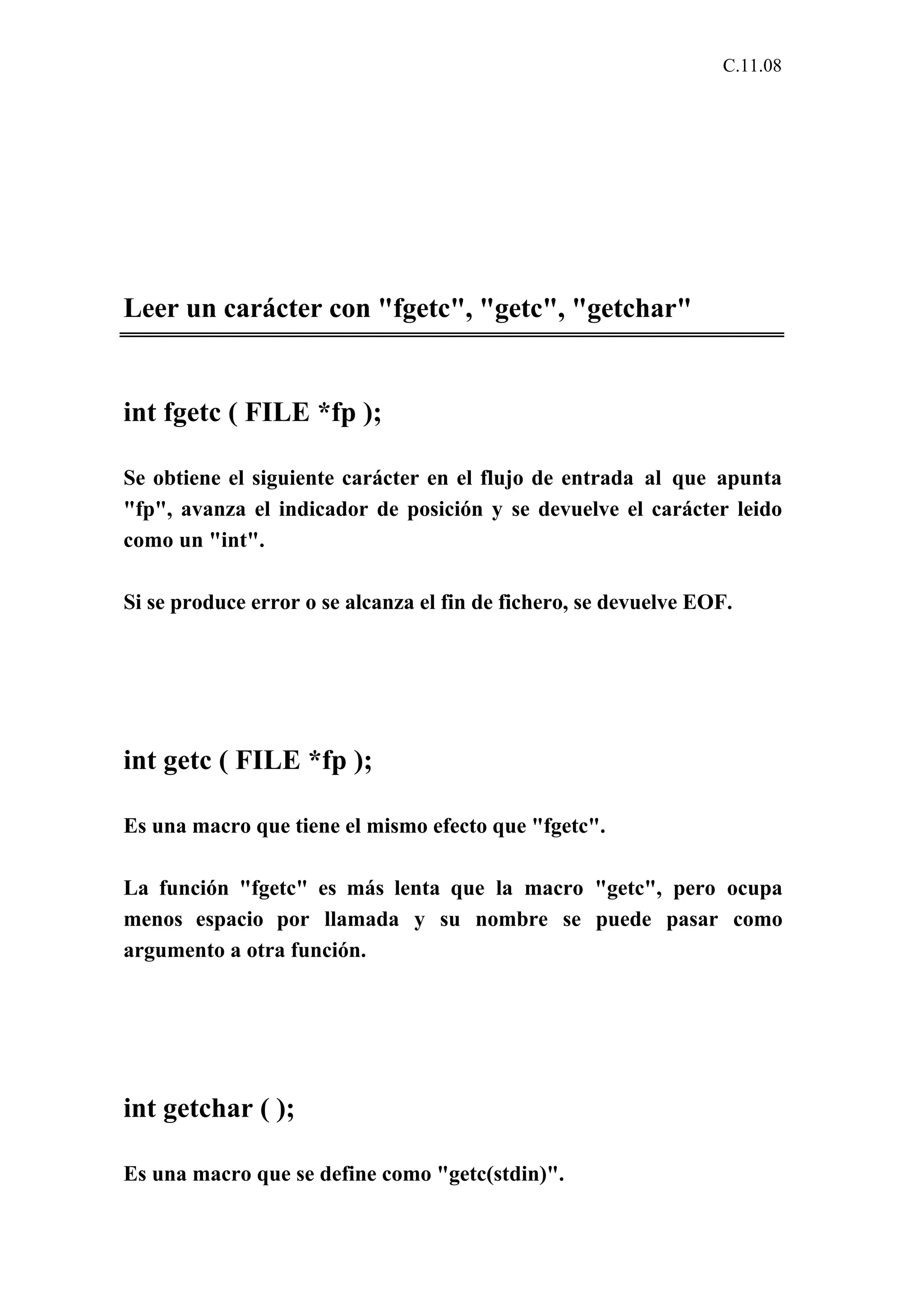C.11.08 
Leer un carácter con "fgetc", "getc", "getchar" 
int fgetc ( FILE *fp ); 
Se obtiene el siguiente carácter en el flujo de entrada al que apunta 
"fp", avanza el indicador de posición y se devuelve el carácter leido 
como un "int". 
Si se produce error o se alcanza el fin de fichero, se devuelve EOF. 
int getc ( FILE *fp ); 
Es una macro que tiene el mismo efecto que "fgetc". 
La función "fgetc" es más lenta que la macro "getc", pero ocupa 
menos espacio por llamada y su nombre se puede pasar como 
argumento a otra función. 
int getchar ( ); 
Es una macro que se define como "getc(stdin)". 
 