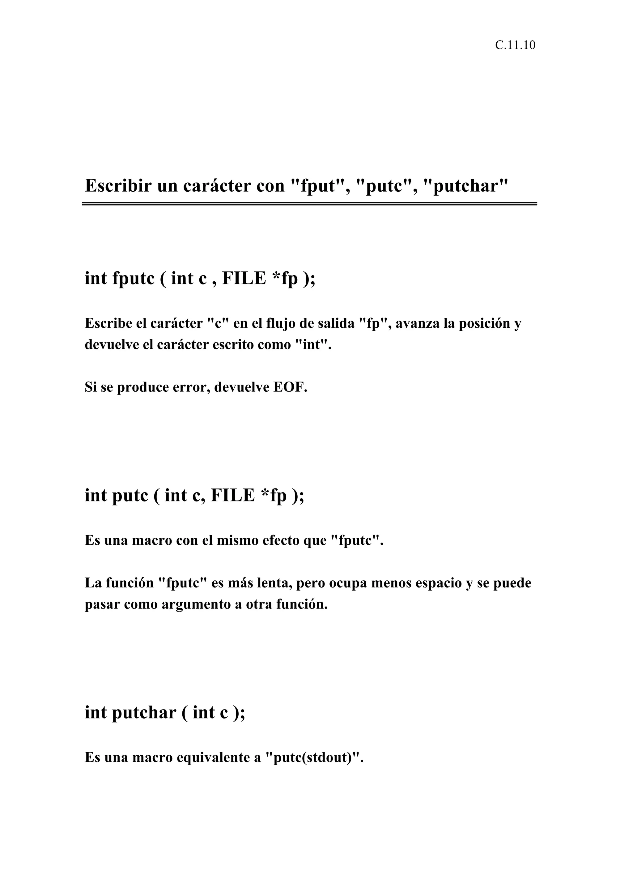 C.11.10 
Escribir un carácter con "fput", "putc", "putchar" 
int fputc ( int c , FILE *fp ); 
Escribe el carácter "c" en el flujo de salida "fp", avanza la posición y 
devuelve el carácter escrito como "int". 
Si se produce error, devuelve EOF. 
int putc ( int c, FILE *fp ); 
Es una macro con el mismo efecto que "fputc". 
La función "fputc" es más lenta, pero ocupa menos espacio y se puede 
pasar como argumento a otra función. 
int putchar ( int c ); 
Es una macro equivalente a "putc(stdout)". 
 