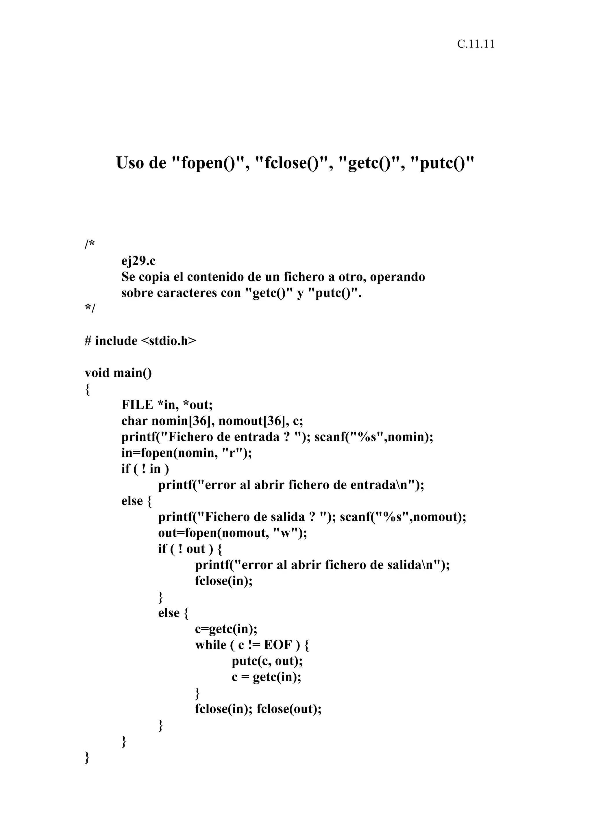 C.11.11 
Uso de "fopen()", "fclose()", "getc()", "putc()" 
/* 
ej29.c 
Se copia el contenido de un fichero a otro, operando 
sobre caracteres con "getc()" y "putc()". 
*/ 
# include <stdio.h> 
void main() 
{ 
FILE *in, *out; 
char nomin[36], nomout[36], c; 
printf("Fichero de entrada ? "); scanf("%s",nomin); 
in=fopen(nomin, "r"); 
if ( ! in ) 
printf("error al abrir fichero de entradan"); 
else { 
printf("Fichero de salida ? "); scanf("%s",nomout); 
out=fopen(nomout, "w"); 
if ( ! out ) { 
printf("error al abrir fichero de salidan"); 
fclose(in); 
} 
else { 
c=getc(in); 
while ( c != EOF ) { 
putc(c, out); 
c = getc(in); 
} 
fclose(in); fclose(out); 
} 
} 
} 
 