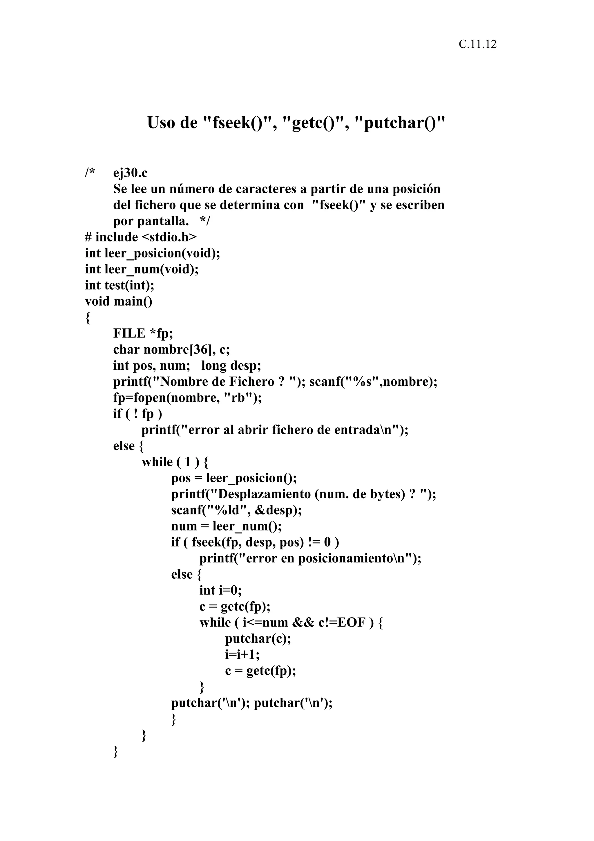 C.11.12 
Uso de "fseek()", "getc()", "putchar()" 
/* ej30.c 
Se lee un número de caracteres a partir de una posición 
del fichero que se determina con "fseek()" y se escriben 
por pantalla. */ 
# include <stdio.h> 
int leer_posicion(void); 
int leer_num(void); 
int test(int); 
void main() 
{ 
FILE *fp; 
char nombre[36], c; 
int pos, num; long desp; 
printf("Nombre de Fichero ? "); scanf("%s",nombre); 
fp=fopen(nombre, "rb"); 
if ( ! fp ) 
printf("error al abrir fichero de entradan"); 
else { 
while ( 1 ) { 
pos = leer_posicion(); 
printf("Desplazamiento (num. de bytes) ? "); 
scanf("%ld", &desp); 
num = leer_num(); 
if ( fseek(fp, desp, pos) != 0 ) 
printf("error en posicionamienton"); 
else { 
int i=0; 
c = getc(fp); 
while ( i<=num && c!=EOF ) { 
putchar(c); 
i=i+1; 
c = getc(fp); 
} 
putchar('n'); putchar('n'); 
} 
} 
} 
 