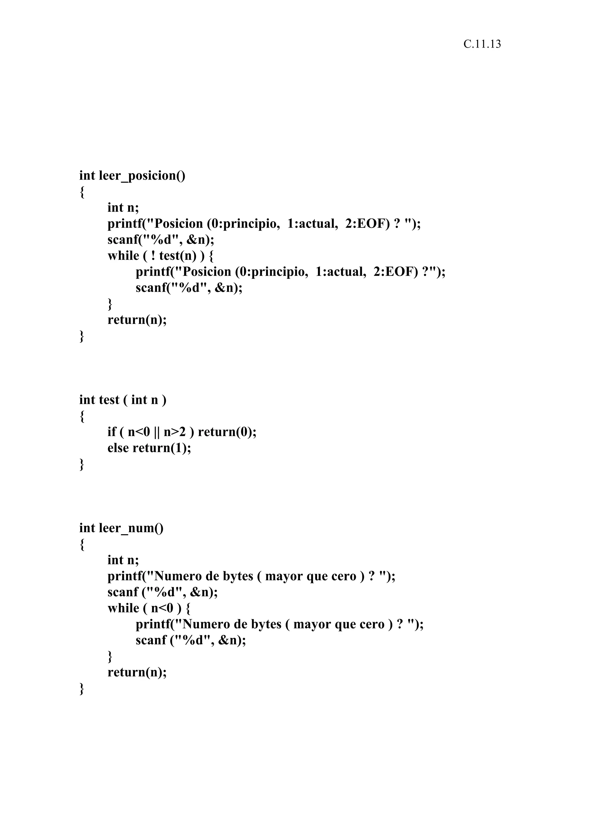 C.11.13 
int leer_posicion() 
{ 
int n; 
printf("Posicion (0:principio, 1:actual, 2:EOF) ? "); 
scanf("%d", &n); 
while ( ! test(n) ) { 
printf("Posicion (0:principio, 1:actual, 2:EOF) ?"); 
scanf("%d", &n); 
} 
return(n); 
} 
int test ( int n ) 
{ 
if ( n<0 || n>2 ) return(0); 
else return(1); 
} 
int leer_num() 
{ 
int n; 
printf("Numero de bytes ( mayor que cero ) ? "); 
scanf ("%d", &n); 
while ( n<0 ) { 
printf("Numero de bytes ( mayor que cero ) ? "); 
scanf ("%d", &n); 
} 
return(n); 
} 
 