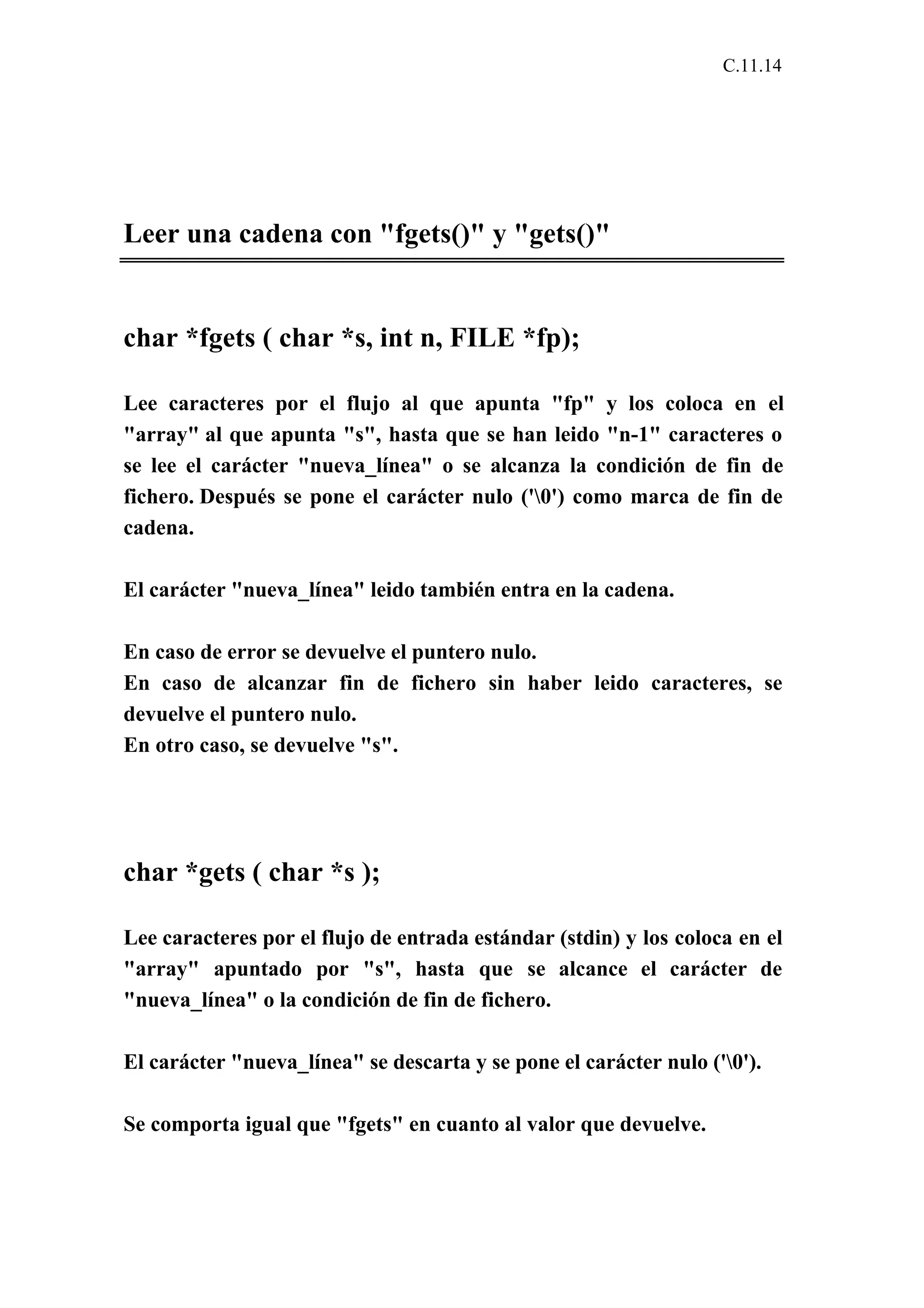 C.11.14 
Leer una cadena con "fgets()" y "gets()" 
char *fgets ( char *s, int n, FILE *fp); 
Lee caracteres por el flujo al que apunta "fp" y los coloca en el 
"array" al que apunta "s", hasta que se han leido "n-1" caracteres o 
se lee el carácter "nueva_línea" o se alcanza la condición de fin de 
fichero. Después se pone el carácter nulo ('0') como marca de fin de 
cadena. 
El carácter "nueva_línea" leido también entra en la cadena. 
En caso de error se devuelve el puntero nulo. 
En caso de alcanzar fin de fichero sin haber leido caracteres, se 
devuelve el puntero nulo. 
En otro caso, se devuelve "s". 
char *gets ( char *s ); 
Lee caracteres por el flujo de entrada estándar (stdin) y los coloca en el 
"array" apuntado por "s", hasta que se alcance el carácter de 
"nueva_línea" o la condición de fin de fichero. 
El carácter "nueva_línea" se descarta y se pone el carácter nulo ('0'). 
Se comporta igual que "fgets" en cuanto al valor que devuelve. 
 