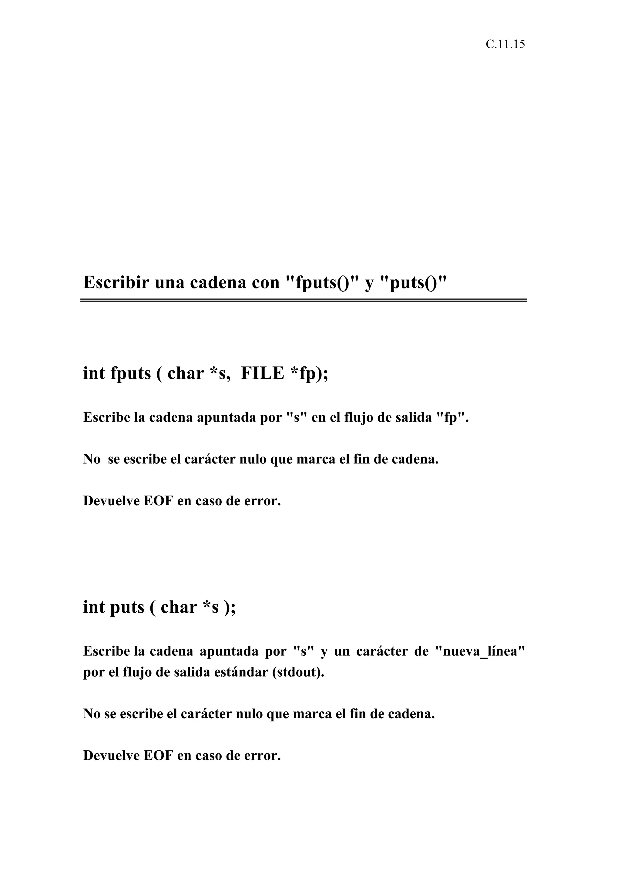 C.11.15 
Escribir una cadena con "fputs()" y "puts()" 
int fputs ( char *s, FILE *fp); 
Escribe la cadena apuntada por "s" en el flujo de salida "fp". 
No se escribe el carácter nulo que marca el fin de cadena. 
Devuelve EOF en caso de error. 
int puts ( char *s ); 
Escribe la cadena apuntada por "s" y un carácter de "nueva_línea" 
por el flujo de salida estándar (stdout). 
No se escribe el carácter nulo que marca el fin de cadena. 
Devuelve EOF en caso de error. 
 