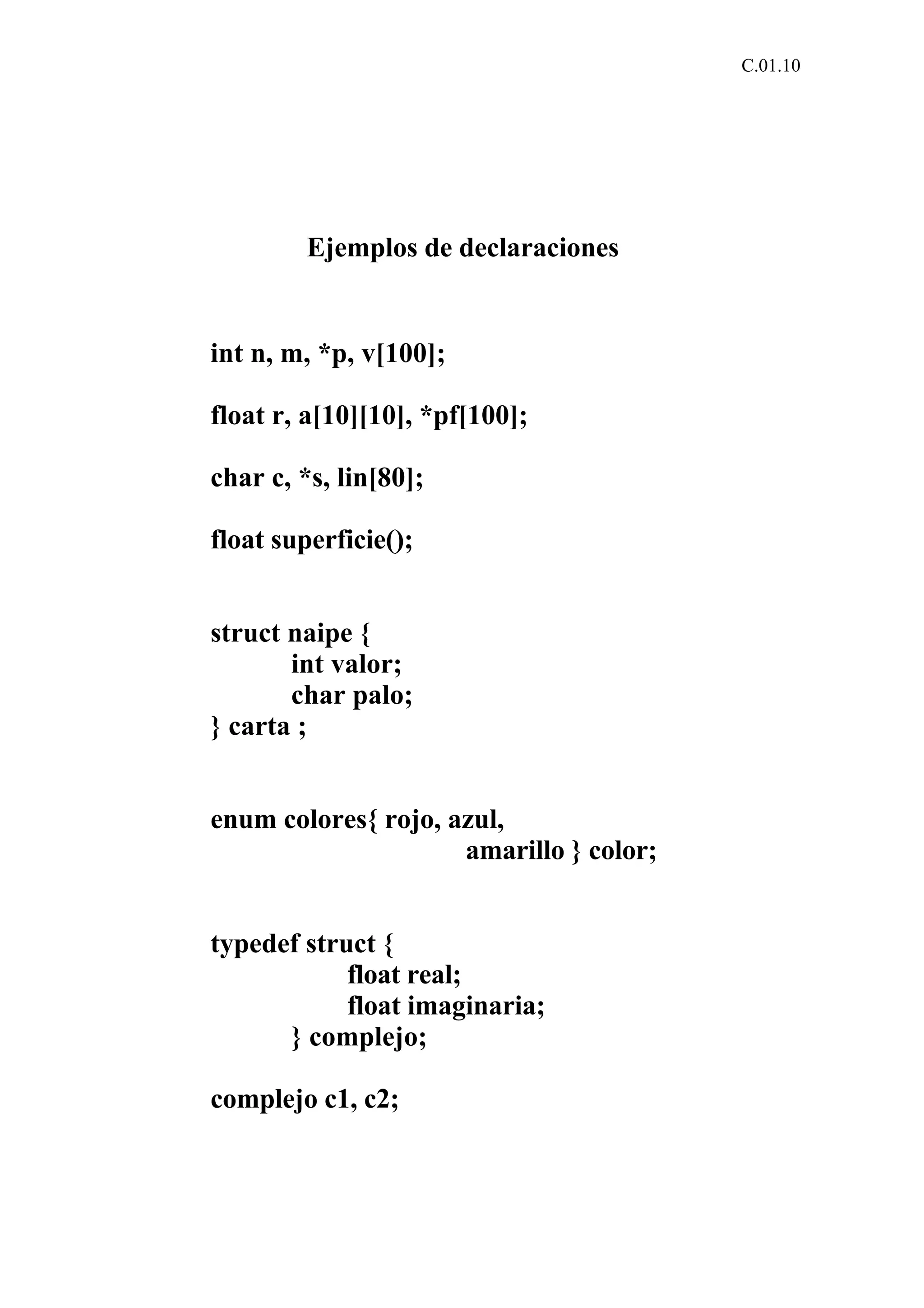 C.01.10 
Ejemplos de declaraciones 
int n, m, *p, v[100]; 
float r, a[10][10], *pf[100]; 
char c, *s, lin[80]; 
float superficie(); 
struct naipe { 
int valor; 
char palo; 
} carta ; 
enum colores{ rojo, azul, 
amarillo } color; 
typedef struct { 
float real; 
float imaginaria; 
} complejo; 
complejo c1, c2; 
 