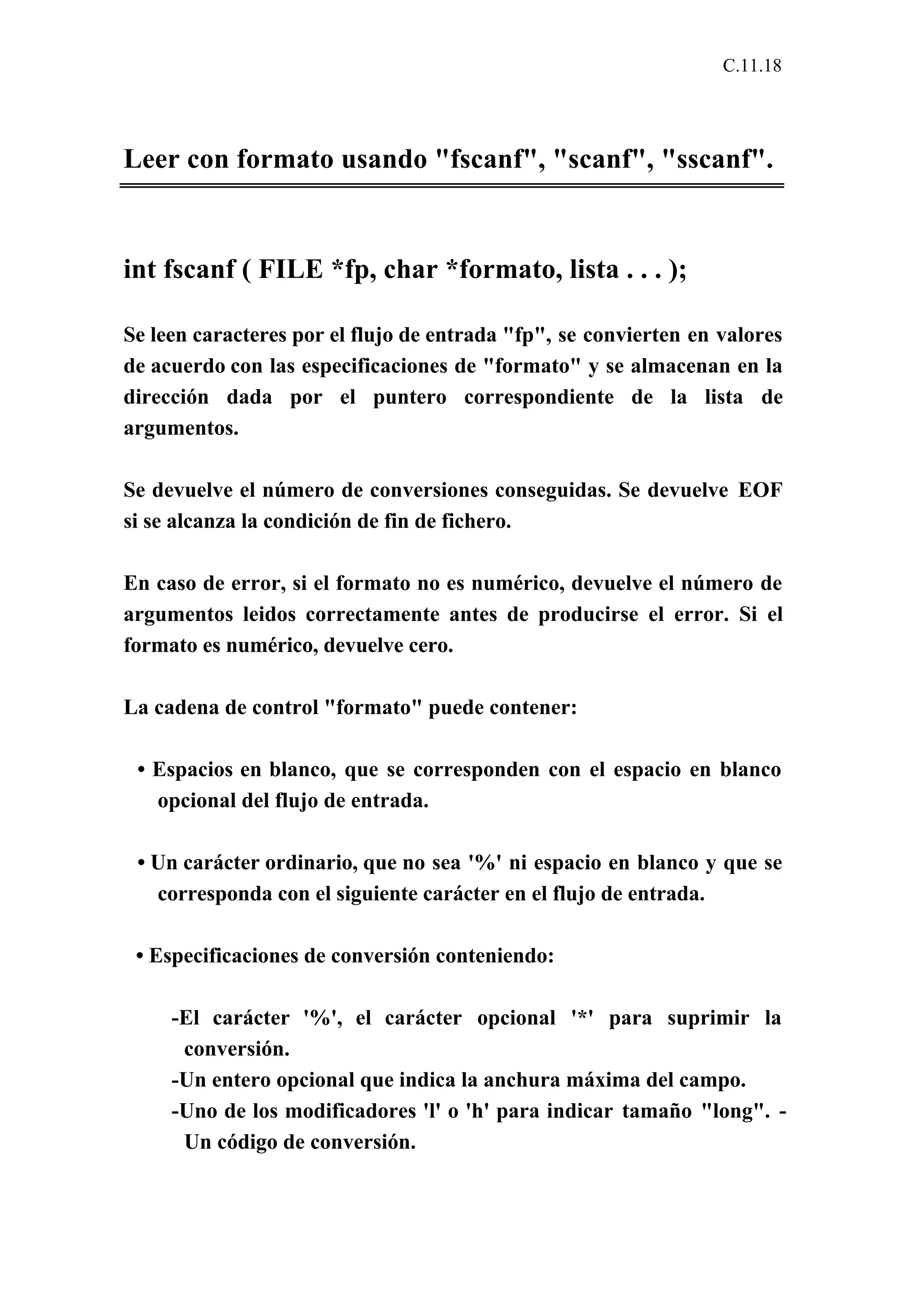 C.11.18 
Leer con formato usando "fscanf", "scanf", "sscanf". 
int fscanf ( FILE *fp, char *formato, lista . . . ); 
Se leen caracteres por el flujo de entrada "fp", se convierten en valores 
de acuerdo con las especificaciones de "formato" y se almacenan en la 
dirección dada por el puntero correspondiente de la lista de 
argumentos. 
Se devuelve el número de conversiones conseguidas. Se devuelve EOF 
si se alcanza la condición de fin de fichero. 
En caso de error, si el formato no es numérico, devuelve el número de 
argumentos leidos correctamente antes de producirse el error. Si el 
formato es numérico, devuelve cero. 
La cadena de control "formato" puede contener: 
• Espacios en blanco, que se corresponden con el espacio en blanco 
opcional del flujo de entrada. 
• Un carácter ordinario, que no sea '%' ni espacio en blanco y que se 
corresponda con el siguiente carácter en el flujo de entrada. 
• Especificaciones de conversión conteniendo: 
-El carácter '%', el carácter opcional '*' para suprimir la 
conversión. 
-Un entero opcional que indica la anchura máxima del campo. 
-Uno de los modificadores 'l' o 'h' para indicar tamaño "long". - 
Un código de conversión. 
 