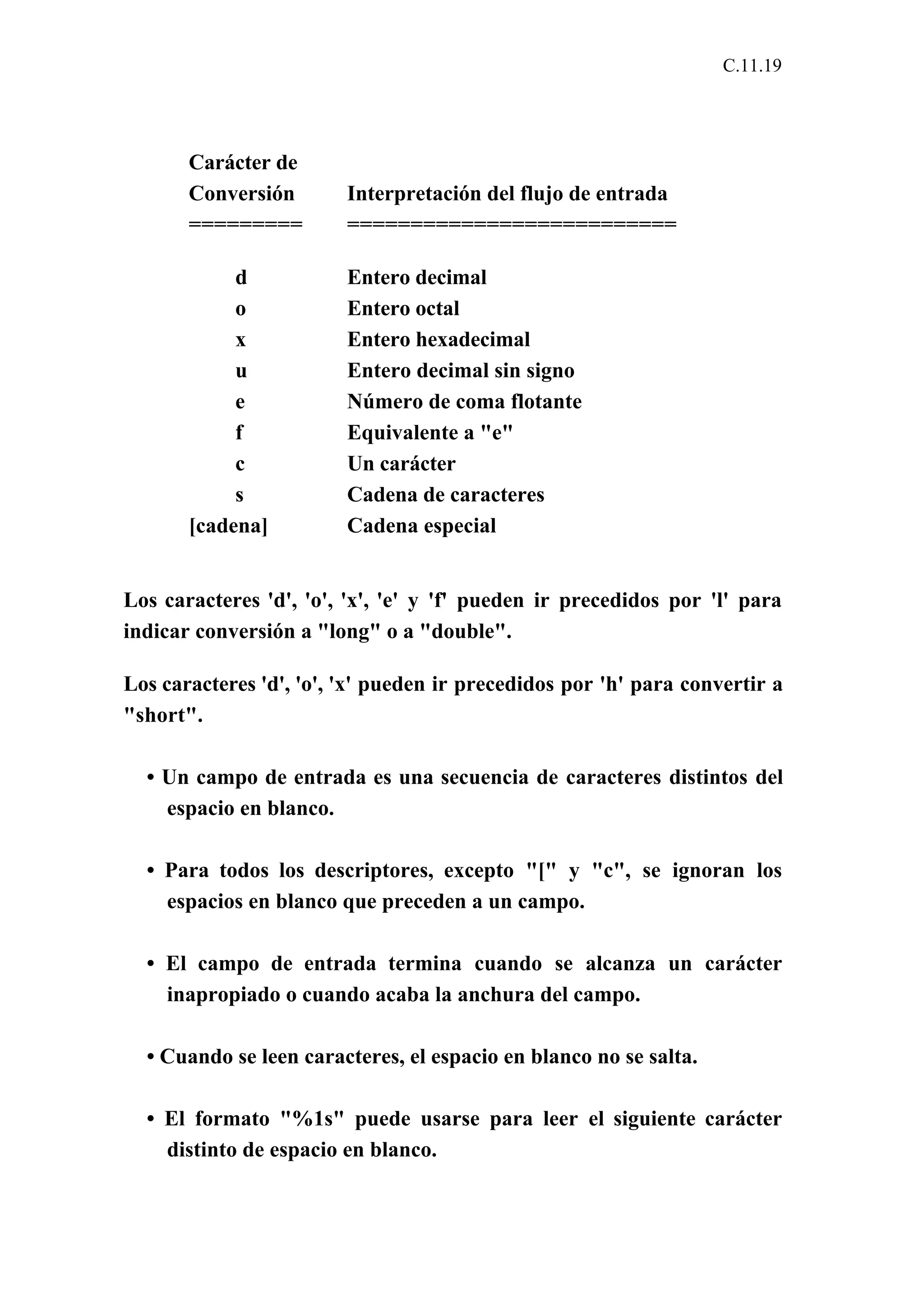 C.11.19 
Carácter de 
Conversión Interpretación del flujo de entrada 
========= ========================== 
d Entero decimal 
o Entero octal 
x Entero hexadecimal 
u Entero decimal sin signo 
e Número de coma flotante 
f Equivalente a "e" 
c Un carácter 
s Cadena de caracteres 
[cadena] Cadena especial 
Los caracteres 'd', 'o', 'x', 'e' y 'f' pueden ir precedidos por 'l' para 
indicar conversión a "long" o a "double". 
Los caracteres 'd', 'o', 'x' pueden ir precedidos por 'h' para convertir a 
"short". 
• Un campo de entrada es una secuencia de caracteres distintos del 
espacio en blanco. 
• Para todos los descriptores, excepto "[" y "c", se ignoran los 
espacios en blanco que preceden a un campo. 
• El campo de entrada termina cuando se alcanza un carácter 
inapropiado o cuando acaba la anchura del campo. 
• Cuando se leen caracteres, el espacio en blanco no se salta. 
• El formato "%1s" puede usarse para leer el siguiente carácter 
distinto de espacio en blanco. 
 