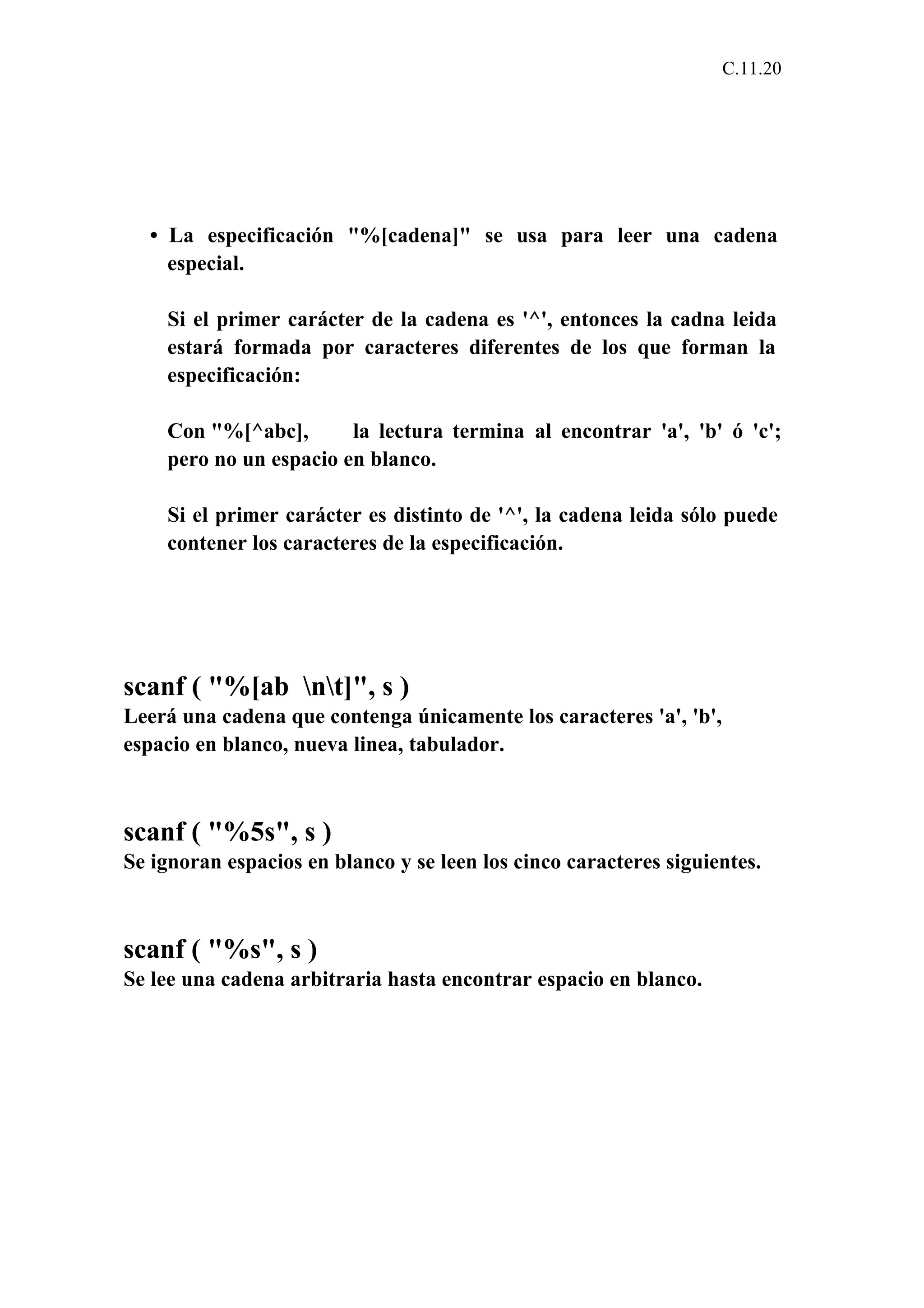 C.11.20 
• La especificación "%[cadena]" se usa para leer una cadena 
especial. 
Si el primer carácter de la cadena es '^', entonces la cadna leida 
estará formada por caracteres diferentes de los que forman la 
especificación: 
Con "%[^abc], la lectura termina al encontrar 'a', 'b' ó 'c'; 
pero no un espacio en blanco. 
Si el primer carácter es distinto de '^', la cadena leida sólo puede 
contener los caracteres de la especificación. 
scanf ( "%[ab nt]", s ) 
Leerá una cadena que contenga únicamente los caracteres 'a', 'b', 
espacio en blanco, nueva linea, tabulador. 
scanf ( "%5s", s ) 
Se ignoran espacios en blanco y se leen los cinco caracteres siguientes. 
scanf ( "%s", s ) 
Se lee una cadena arbitraria hasta encontrar espacio en blanco. 
 
