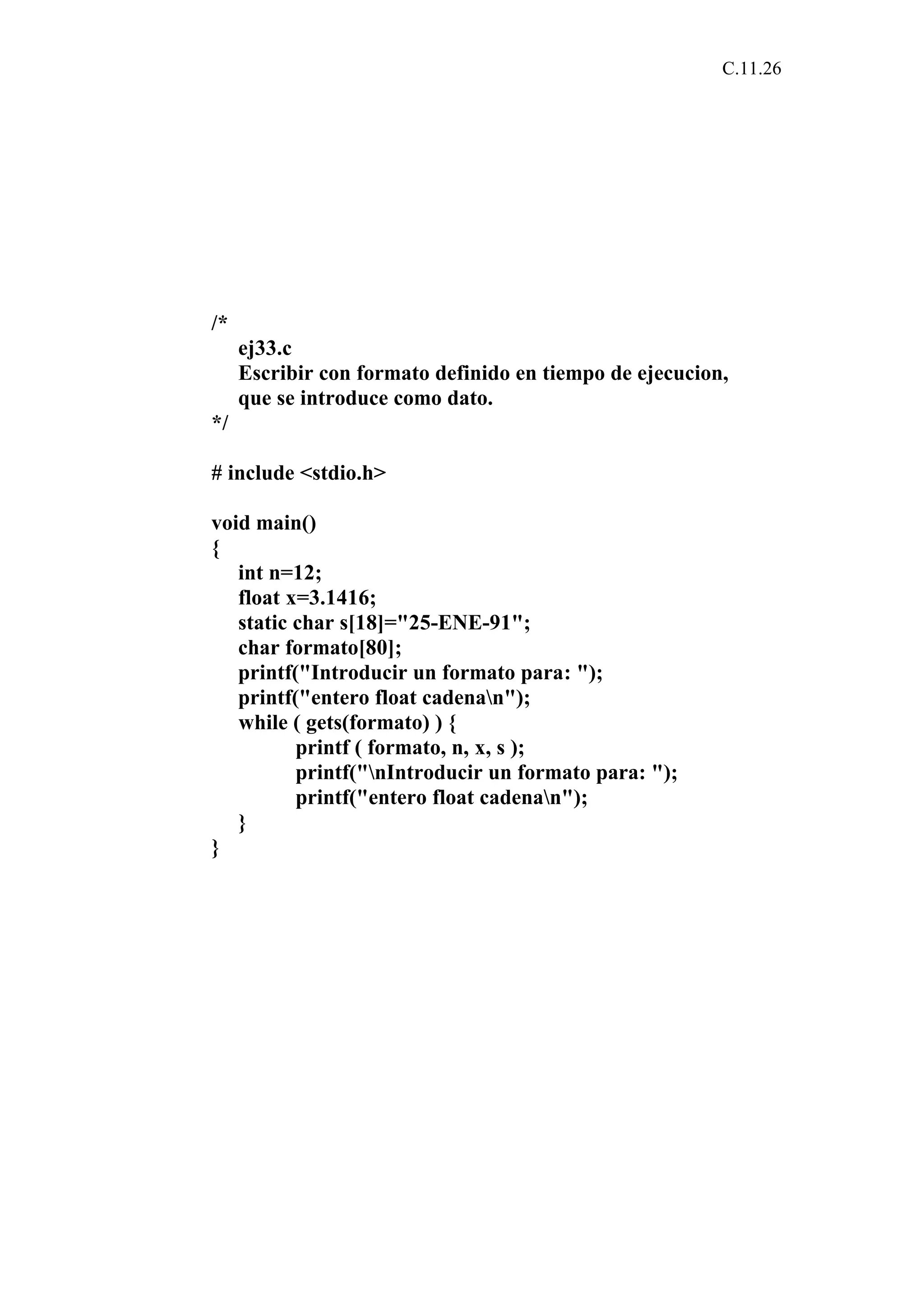 C.11.26 
/* 
ej33.c 
Escribir con formato definido en tiempo de ejecucion, 
que se introduce como dato. 
*/ 
# include <stdio.h> 
void main() 
{ 
int n=12; 
float x=3.1416; 
static char s[18]="25-ENE-91"; 
char formato[80]; 
printf("Introducir un formato para: "); 
printf("entero float cadenan"); 
while ( gets(formato) ) { 
printf ( formato, n, x, s ); 
printf("nIntroducir un formato para: "); 
printf("entero float cadenan"); 
} 
} 
 