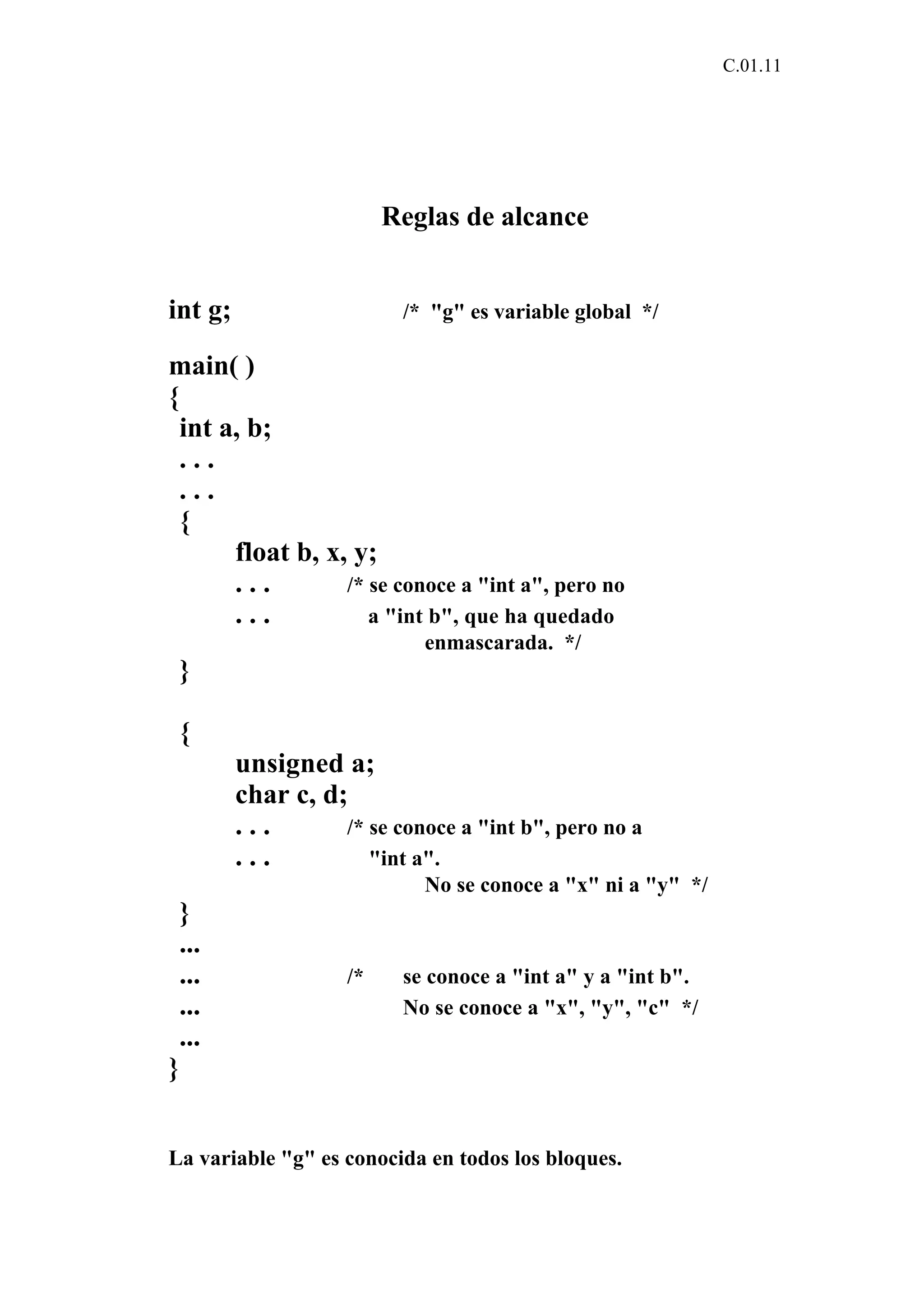C.01.11 
Reglas de alcance 
int g; /* "g" es variable global */ 
main( ) 
{ 
int a, b; 
. . . 
. . . 
{ 
float b, x, y; 
. . . /* se conoce a "int a", pero no 
. . . a "int b", que ha quedado 
enmascarada. */ 
} 
{ 
unsigned a; 
char c, d; 
. . . /* se conoce a "int b", pero no a 
. . . "int a". 
No se conoce a "x" ni a "y" */ 
} 
... 
... /* se conoce a "int a" y a "int b". 
... No se conoce a "x", "y", "c" */ 
... 
} 
La variable "g" es conocida en todos los bloques. 
 