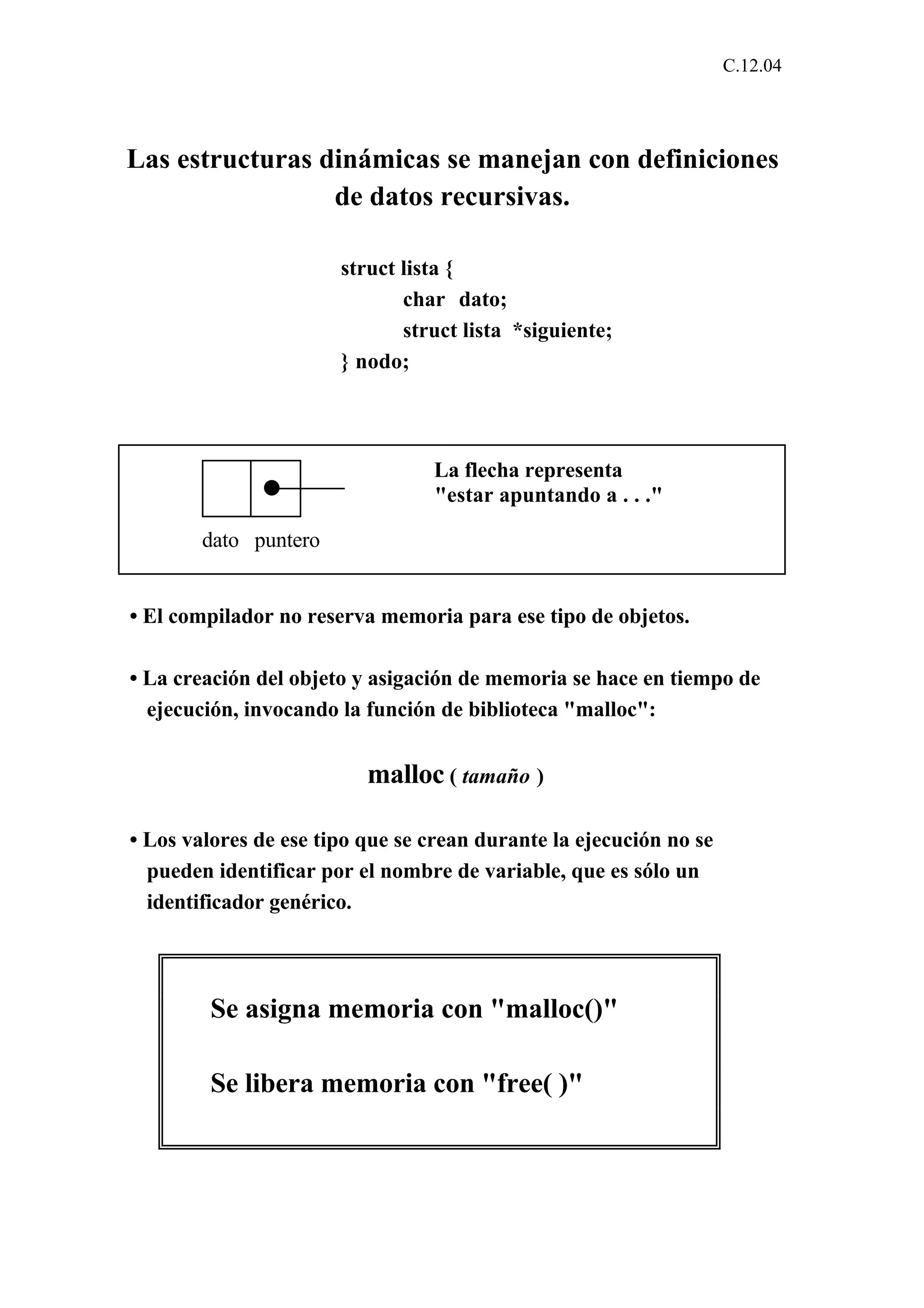 C.12.04 
Las estructuras dinámicas se manejan con definiciones 
de datos recursivas. 
struct lista { 
char dato; 
struct lista *siguiente; 
} nodo; 
La flecha representa 
"estar apuntando a . . ." 
dato puntero 
• El compilador no reserva memoria para ese tipo de objetos. 
• La creación del objeto y asigación de memoria se hace en tiempo de 
ejecución, invocando la función de biblioteca "malloc": 
malloc ( tamaño ) 
• Los valores de ese tipo que se crean durante la ejecución no se 
pueden identificar por el nombre de variable, que es sólo un 
identificador genérico. 
Se asigna memoria con "malloc()" 
Se libera memoria con "free( )" 
 