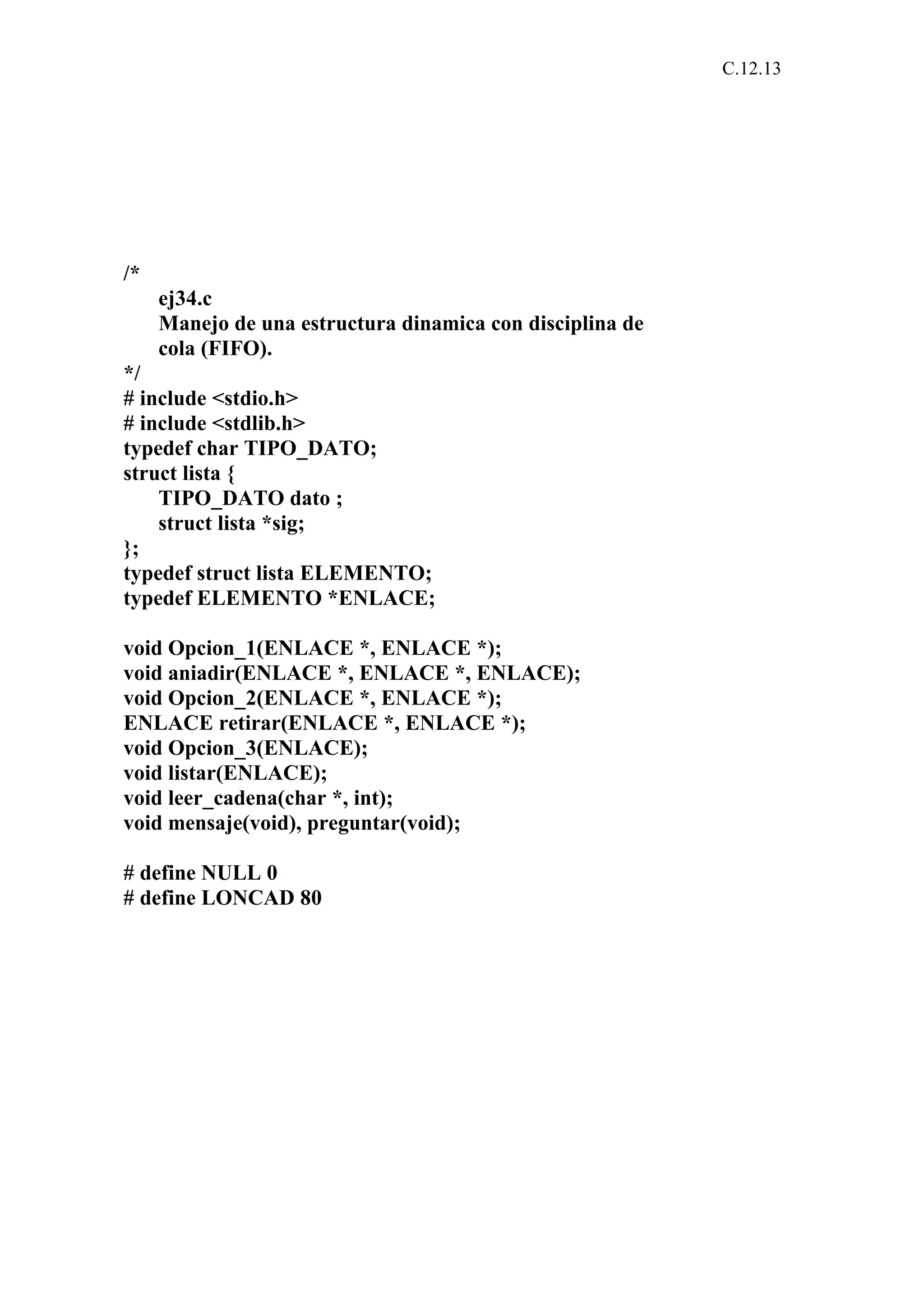 C.12.13 
/* 
ej34.c 
Manejo de una estructura dinamica con disciplina de 
cola (FIFO). 
*/ 
# include <stdio.h> 
# include <stdlib.h> 
typedef char TIPO_DATO; 
struct lista { 
TIPO_DATO dato ; 
struct lista *sig; 
}; 
typedef struct lista ELEMENTO; 
typedef ELEMENTO *ENLACE; 
void Opcion_1(ENLACE *, ENLACE *); 
void aniadir(ENLACE *, ENLACE *, ENLACE); 
void Opcion_2(ENLACE *, ENLACE *); 
ENLACE retirar(ENLACE *, ENLACE *); 
void Opcion_3(ENLACE); 
void listar(ENLACE); 
void leer_cadena(char *, int); 
void mensaje(void), preguntar(void); 
# define NULL 0 
# define LONCAD 80 
 