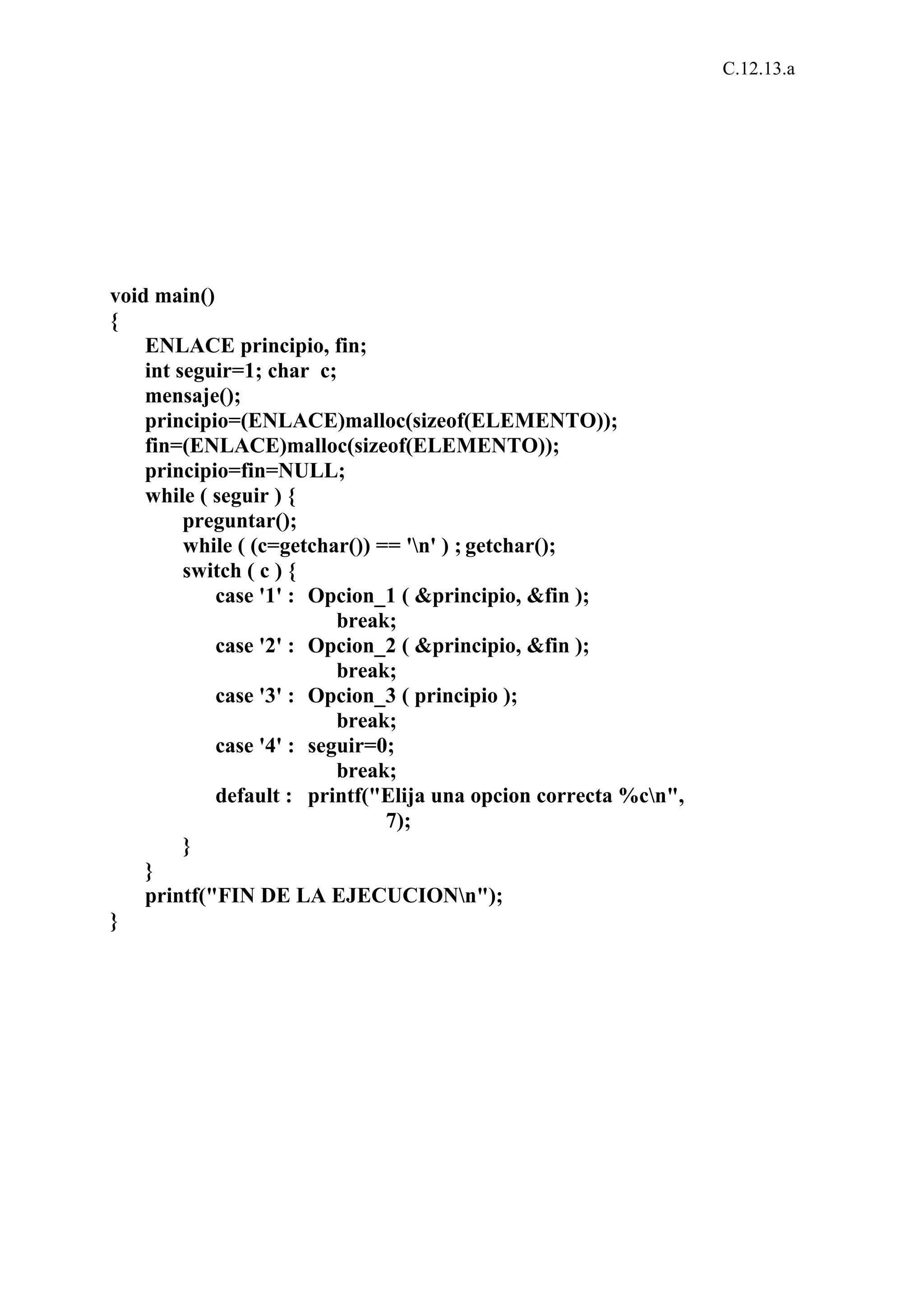 C.12.13.a 
void main() 
{ 
ENLACE principio, fin; 
int seguir=1; char c; 
mensaje(); 
principio=(ENLACE)malloc(sizeof(ELEMENTO)); 
fin=(ENLACE)malloc(sizeof(ELEMENTO)); 
principio=fin=NULL; 
while ( seguir ) { 
preguntar(); 
while ( (c=getchar()) == 'n' ) ; getchar(); 
switch ( c ) { 
case '1' : Opcion_1 ( &principio, &fin ); 
break; 
case '2' : Opcion_2 ( &principio, &fin ); 
break; 
case '3' : Opcion_3 ( principio ); 
break; 
case '4' : seguir=0; 
break; 
default : printf("Elija una opcion correcta %cn", 
7); 
} 
} 
printf("FIN DE LA EJECUCIONn"); 
} 
 