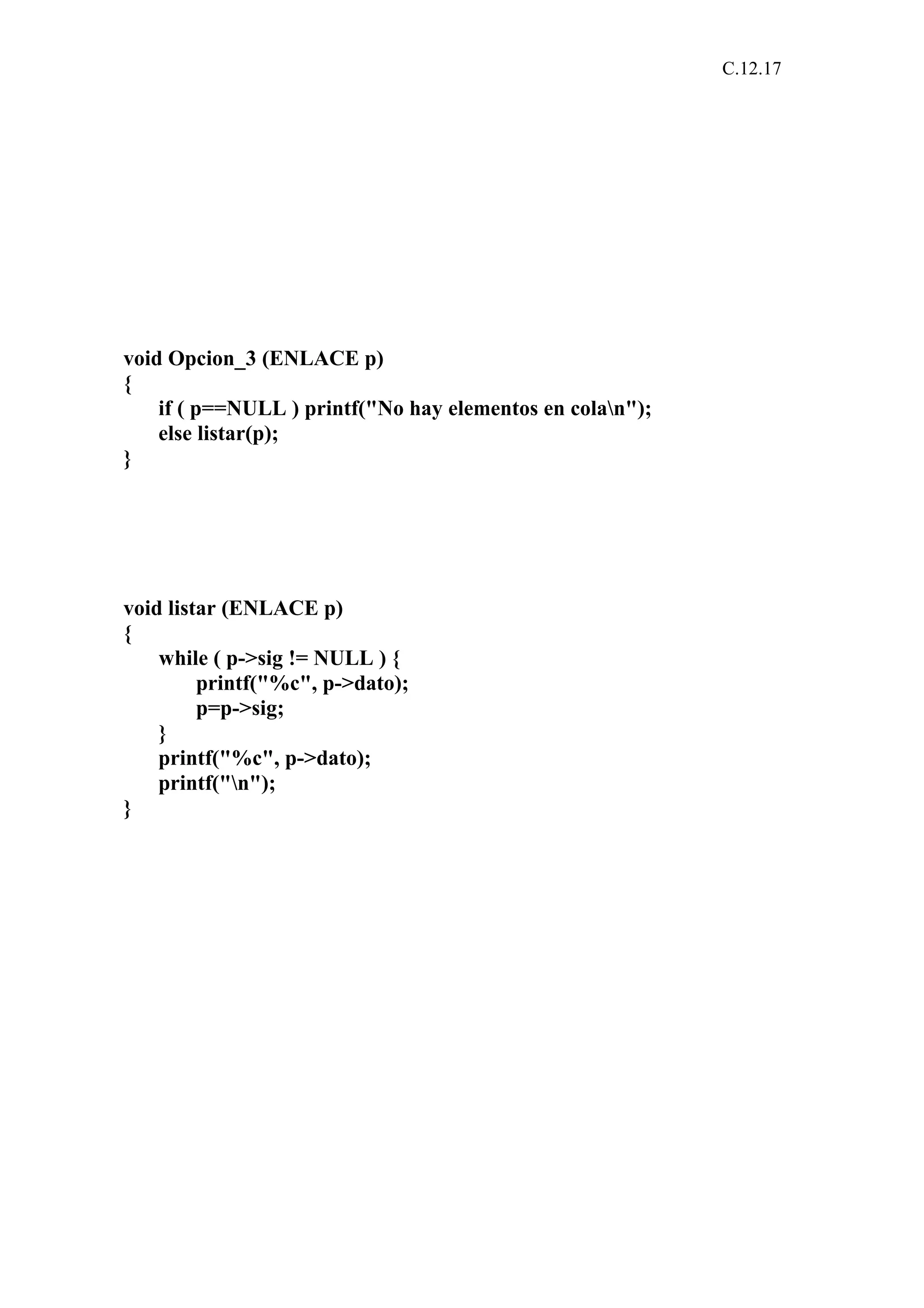 C.12.17 
void Opcion_3 (ENLACE p) 
{ 
if ( p==NULL ) printf("No hay elementos en colan"); 
else listar(p); 
} 
void listar (ENLACE p) 
{ 
while ( p->sig != NULL ) { 
printf("%c", p->dato); 
p=p->sig; 
} 
printf("%c", p->dato); 
printf("n"); 
} 
 