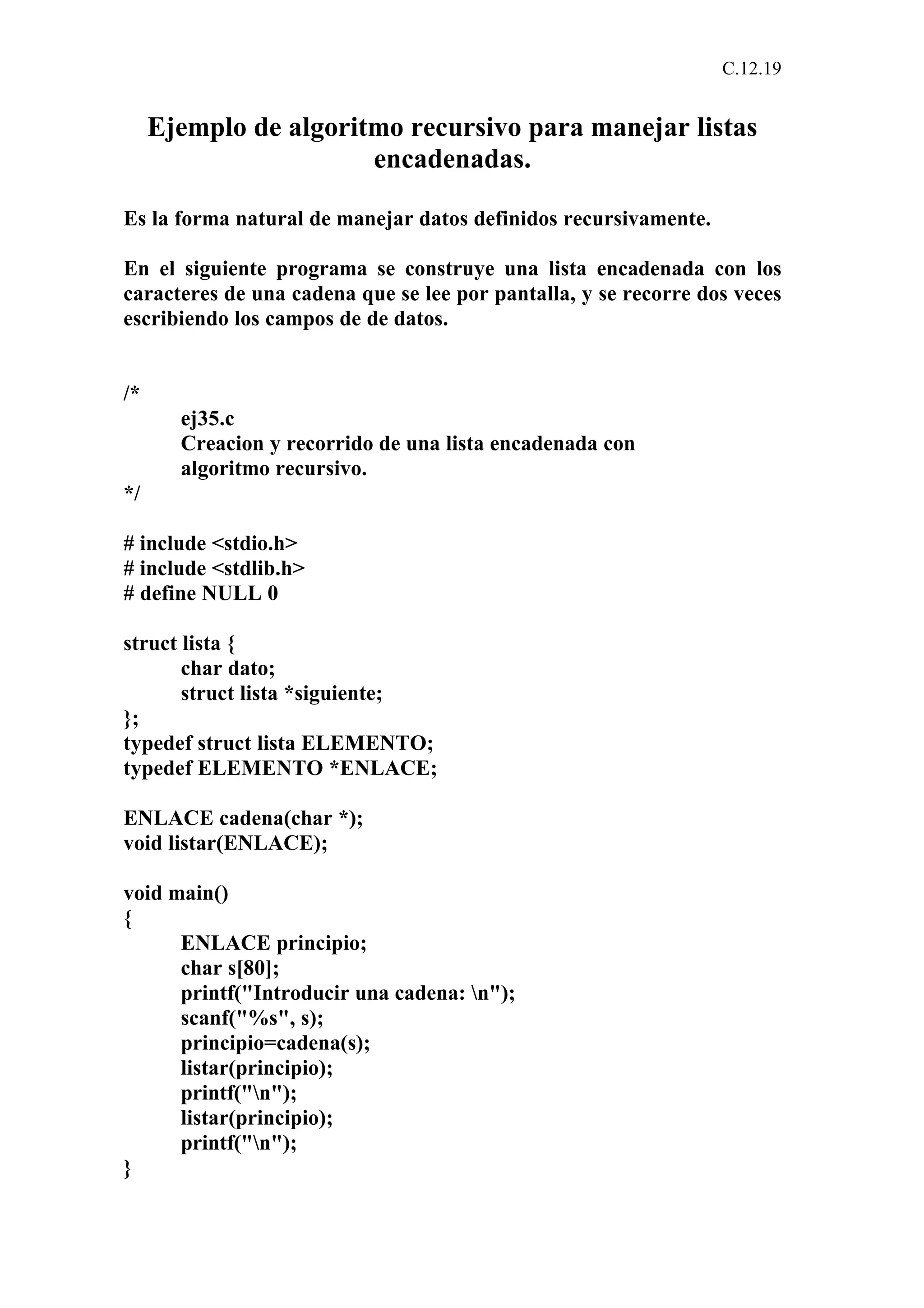 C.12.19 
Ejemplo de algoritmo recursivo para manejar listas 
encadenadas. 
Es la forma natural de manejar datos definidos recursivamente. 
En el siguiente programa se construye una lista encadenada con los 
caracteres de una cadena que se lee por pantalla, y se recorre dos veces 
escribiendo los campos de de datos. 
/* 
ej35.c 
Creacion y recorrido de una lista encadenada con 
algoritmo recursivo. 
*/ 
# include <stdio.h> 
# include <stdlib.h> 
# define NULL 0 
struct lista { 
char dato; 
struct lista *siguiente; 
}; 
typedef struct lista ELEMENTO; 
typedef ELEMENTO *ENLACE; 
ENLACE cadena(char *); 
void listar(ENLACE); 
void main() 
{ 
ENLACE principio; 
char s[80]; 
printf("Introducir una cadena: n"); 
scanf("%s", s); 
principio=cadena(s); 
listar(principio); 
printf("n"); 
listar(principio); 
printf("n"); 
} 
 