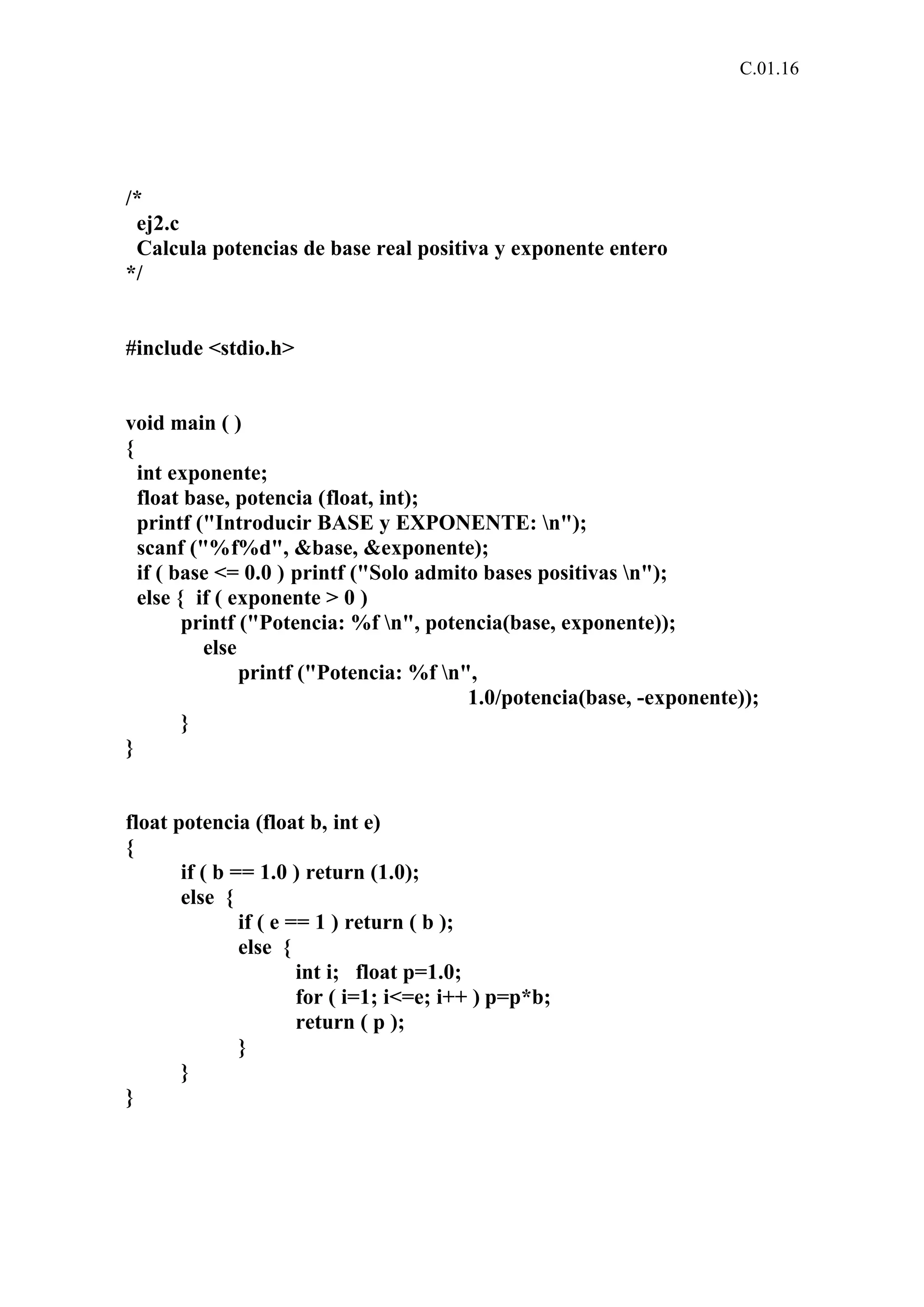C.01.16 
/* 
ej2.c 
Calcula potencias de base real positiva y exponente entero 
*/ 
#include <stdio.h> 
void main ( ) 
{ 
int exponente; 
float base, potencia (float, int); 
printf ("Introducir BASE y EXPONENTE: n"); 
scanf ("%f%d", &base, &exponente); 
if ( base <= 0.0 ) printf ("Solo admito bases positivas n"); 
else { if ( exponente > 0 ) 
printf ("Potencia: %f n", potencia(base, exponente)); 
else 
printf ("Potencia: %f n", 
1.0/potencia(base, -exponente)); 
} 
} 
float potencia (float b, int e) 
{ 
if ( b == 1.0 ) return (1.0); 
else { 
if ( e == 1 ) return ( b ); 
else { 
int i; float p=1.0; 
for ( i=1; i<=e; i++ ) p=p*b; 
return ( p ); 
} 
} 
} 
 