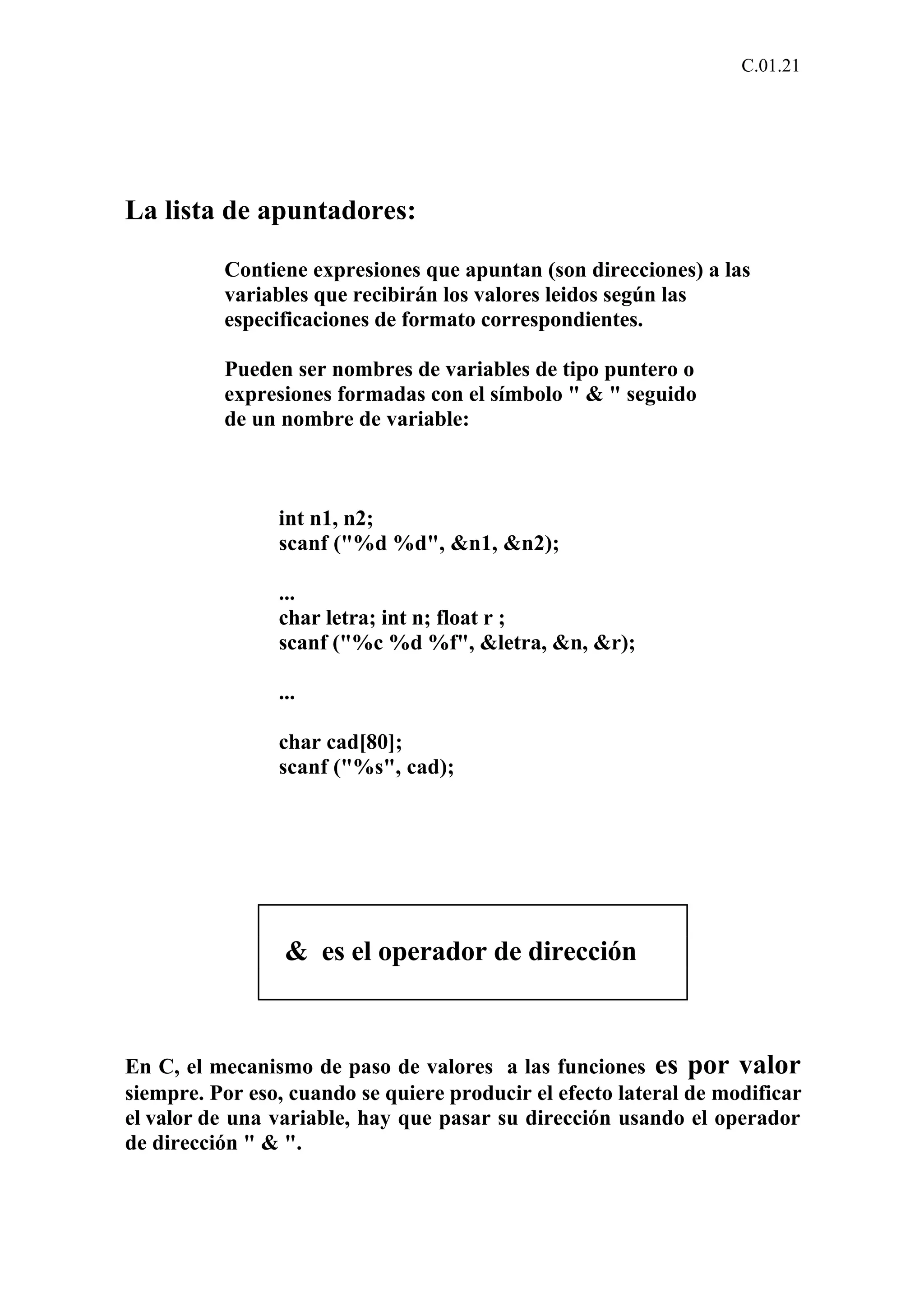 C.01.21 
La lista de apuntadores: 
Contiene expresiones que apuntan (son direcciones) a las 
variables que recibirán los valores leidos según las 
especificaciones de formato correspondientes. 
Pueden ser nombres de variables de tipo puntero o 
expresiones formadas con el símbolo " & " seguido 
de un nombre de variable: 
int n1, n2; 
scanf ("%d %d", &n1, &n2); 
... 
char letra; int n; float r ; 
scanf ("%c %d %f", &letra, &n, &r); 
... 
char cad[80]; 
scanf ("%s", cad); 
& es el operador de dirección 
En C, el mecanismo de paso de valores a las funciones es por valor 
siempre. Por eso, cuando se quiere producir el efecto lateral de modificar 
el valor de una variable, hay que pasar su dirección usando el operador 
de dirección " & ". 
 