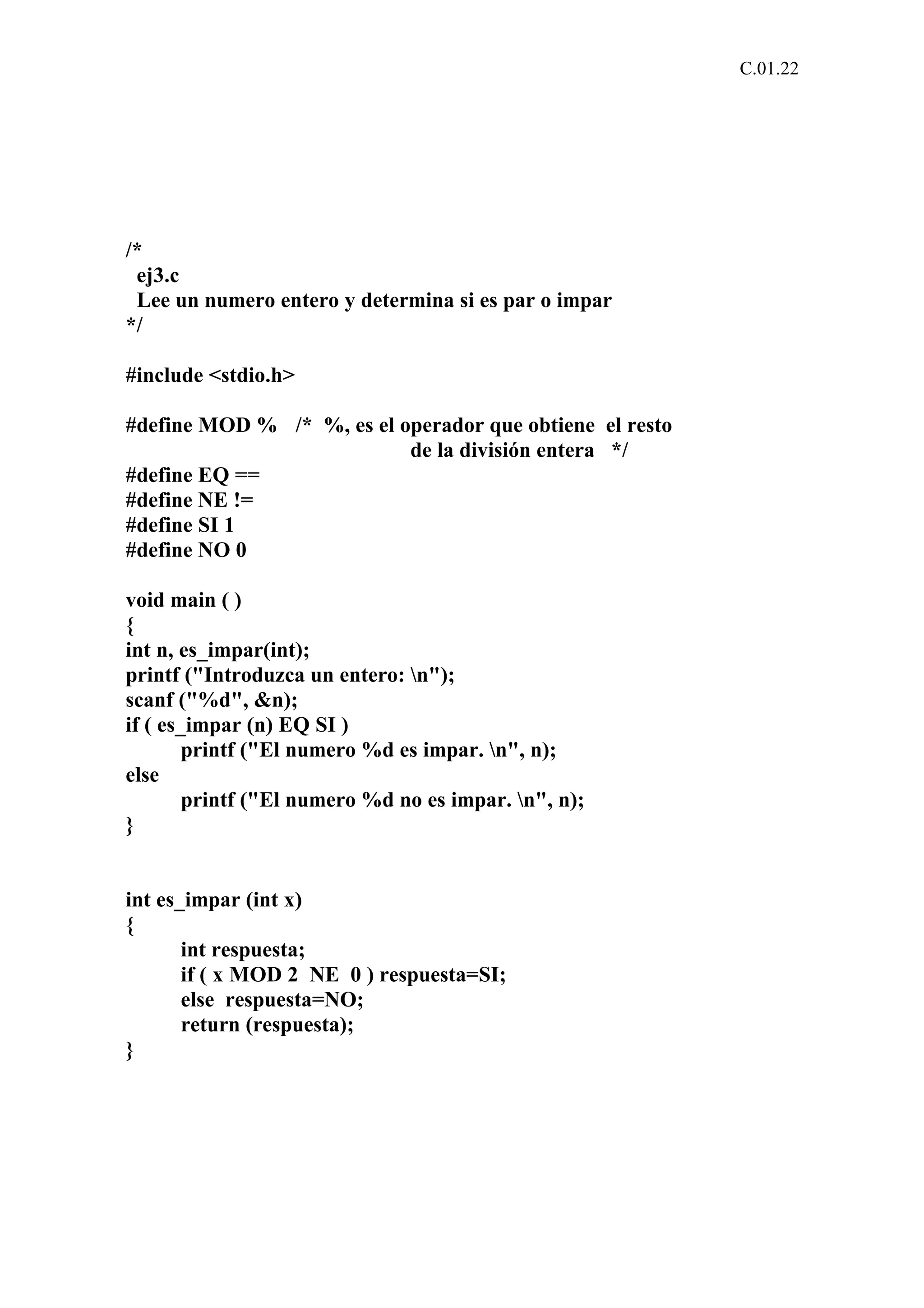 C.01.22 
/* 
ej3.c 
Lee un numero entero y determina si es par o impar 
*/ 
#include <stdio.h> 
#define MOD % /* %, es el operador que obtiene el resto 
de la división entera */ 
#define EQ == 
#define NE != 
#define SI 1 
#define NO 0 
void main ( ) 
{ 
int n, es_impar(int); 
printf ("Introduzca un entero: n"); 
scanf ("%d", &n); 
if ( es_impar (n) EQ SI ) 
printf ("El numero %d es impar. n", n); 
else 
printf ("El numero %d no es impar. n", n); 
} 
int es_impar (int x) 
{ 
int respuesta; 
if ( x MOD 2 NE 0 ) respuesta=SI; 
else respuesta=NO; 
return (respuesta); 
} 
 