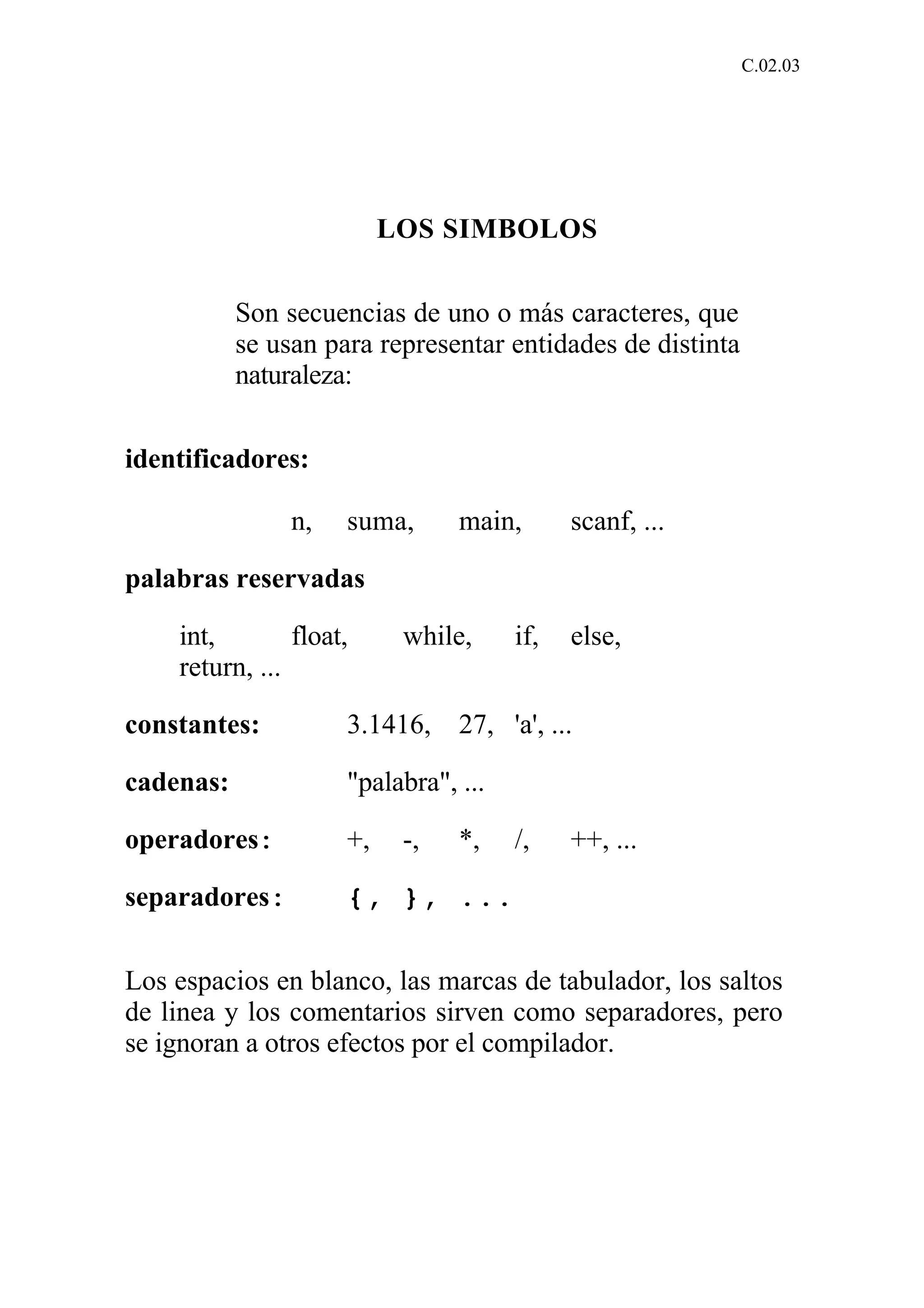 C.02.03 
LOS SIMBOLOS 
Son secuencias de uno o más caracteres, que 
se usan para representar entidades de distinta 
naturaleza: 
identificadores: 
n, suma, main, scanf, ... 
palabras reservadas 
int, float, while, if, else, 
return, ... 
constantes: 3.1416, 27, 'a', ... 
cadenas: "palabra", ... 
operadores: +, -, *, /, ++, ... 
separadores: {, }, ... 
Los espacios en blanco, las marcas de tabulador, los saltos 
de linea y los comentarios sirven como separadores, pero 
se ignoran a otros efectos por el compilador. 
 