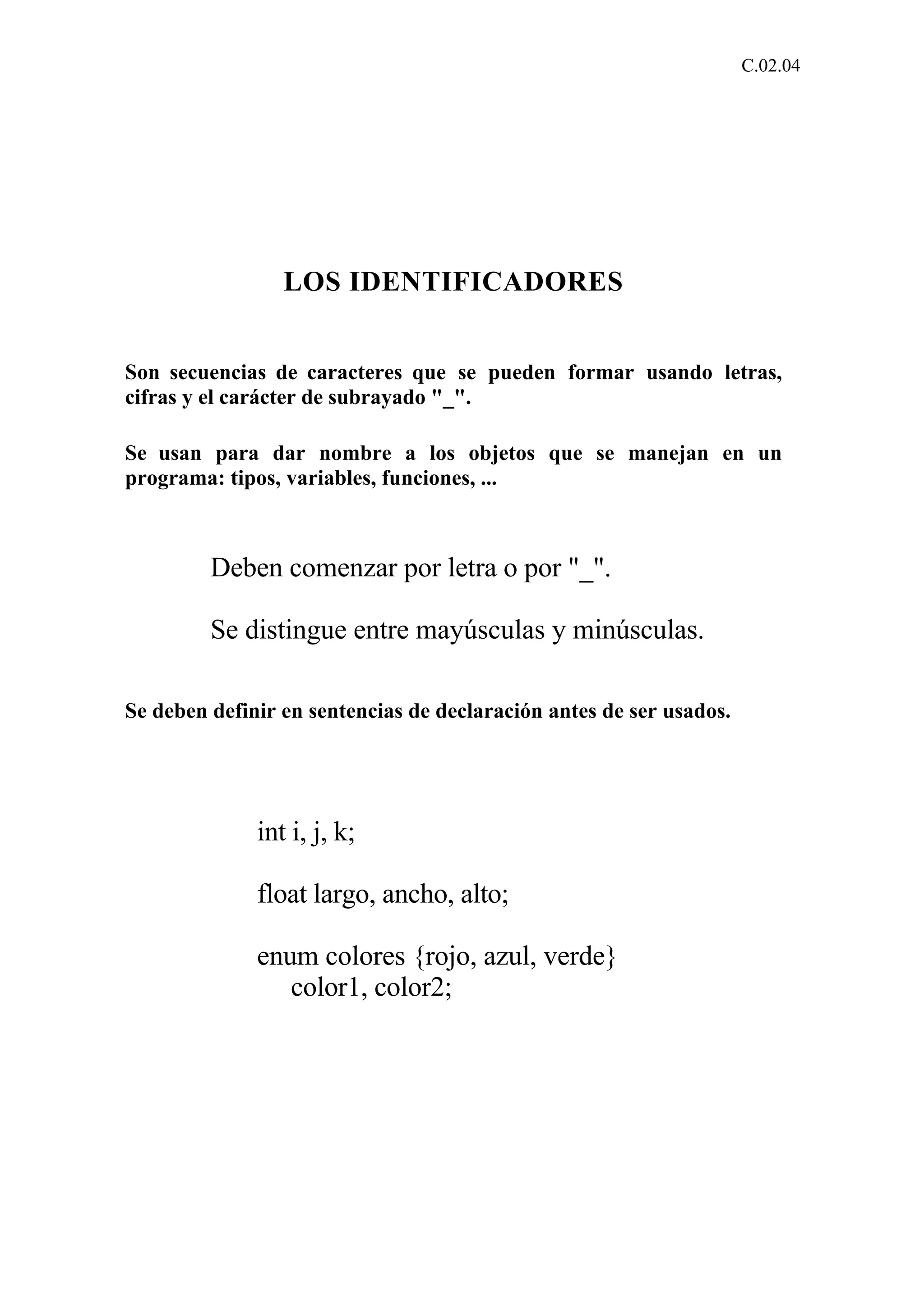 C.02.04 
LOS IDENTIFICADORES 
Son secuencias de caracteres que se pueden formar usando letras, 
cifras y el carácter de subrayado "_". 
Se usan para dar nombre a los objetos que se manejan en un 
programa: tipos, variables, funciones, ... 
Deben comenzar por letra o por "_". 
Se distingue entre mayúsculas y minúsculas. 
Se deben definir en sentencias de declaración antes de ser usados. 
int i, j, k; 
float largo, ancho, alto; 
enum colores {rojo, azul, verde} 
color1, color2; 
 