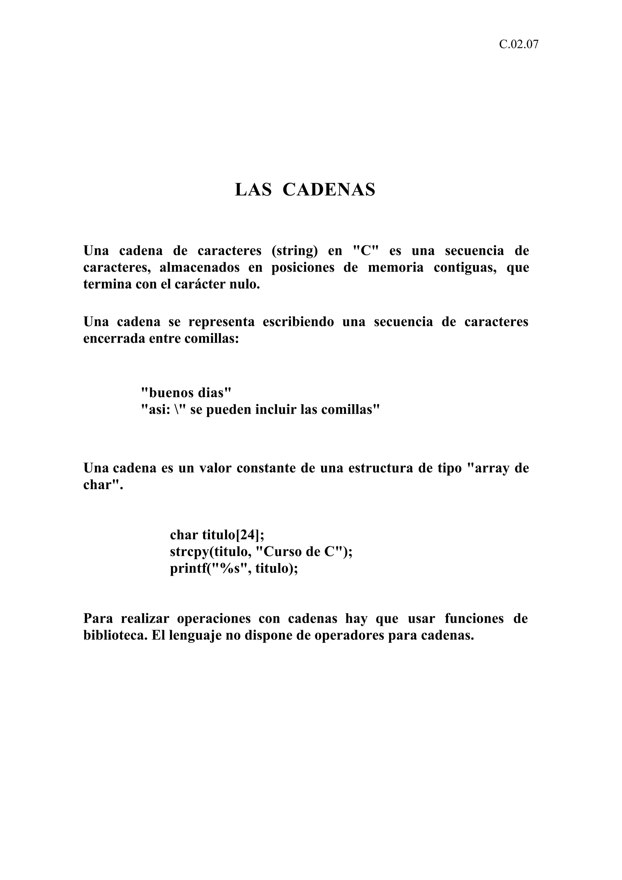 C.02.07 
LAS CADENAS 
Una cadena de caracteres (string) en "C" es una secuencia de 
caracteres, almacenados en posiciones de memoria contiguas, que 
termina con el carácter nulo. 
Una cadena se representa escribiendo una secuencia de caracteres 
encerrada entre comillas: 
"buenos dias" 
"asi: " se pueden incluir las comillas" 
Una cadena es un valor constante de una estructura de tipo "array de 
char". 
char titulo[24]; 
strcpy(titulo, "Curso de C"); 
printf("%s", titulo); 
Para realizar operaciones con cadenas hay que usar funciones de 
biblioteca. El lenguaje no dispone de operadores para cadenas. 
 