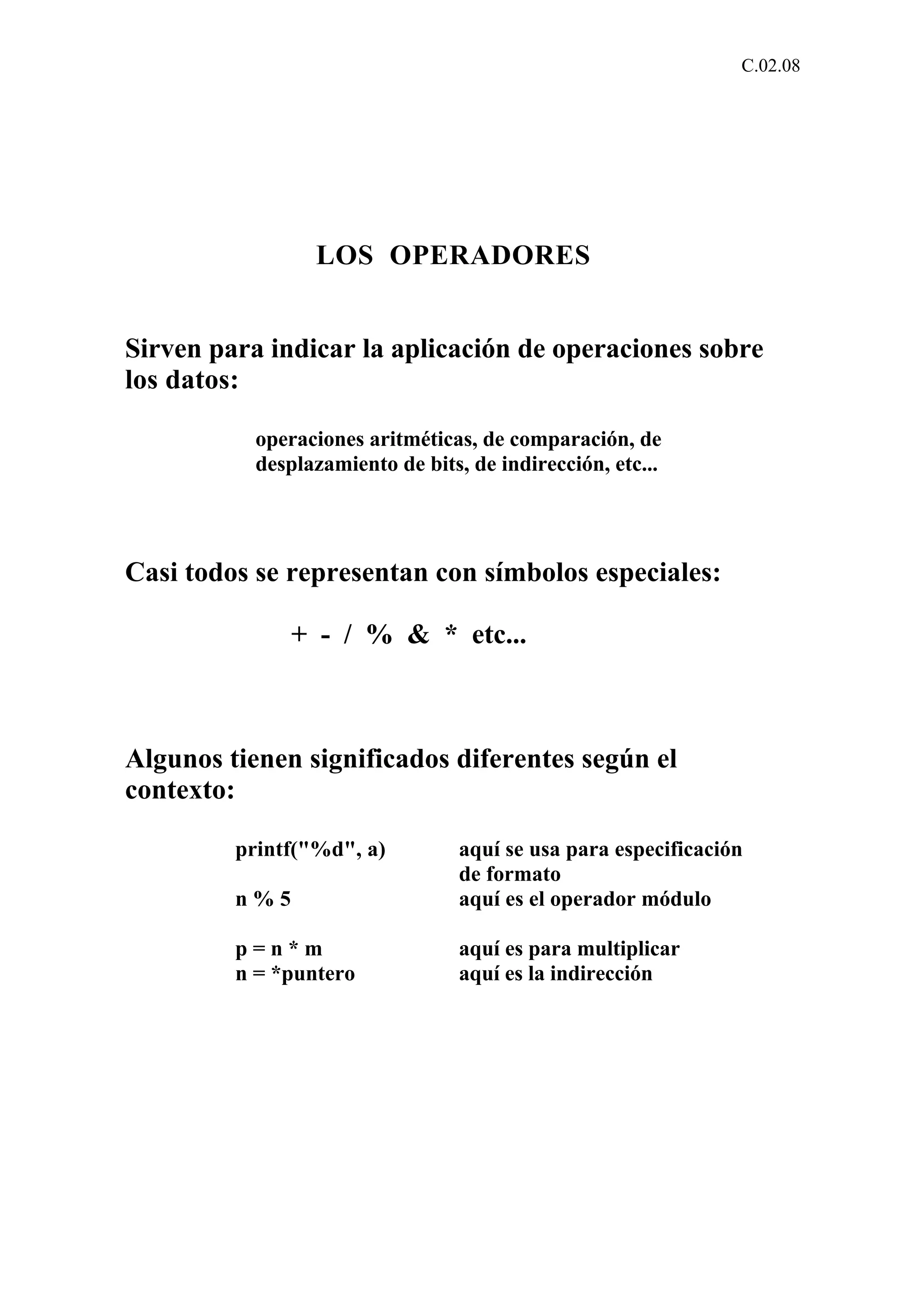 C.02.08 
LOS OPERADORES 
Sirven para indicar la aplicación de operaciones sobre 
los datos: 
operaciones aritméticas, de comparación, de 
desplazamiento de bits, de indirección, etc... 
Casi todos se representan con símbolos especiales: 
+ - / % & * etc... 
Algunos tienen significados diferentes según el 
contexto: 
printf("%d", a) aquí se usa para especificación 
de formato 
n % 5 aquí es el operador módulo 
p = n * m aquí es para multiplicar 
n = *puntero aquí es la indirección 
 
