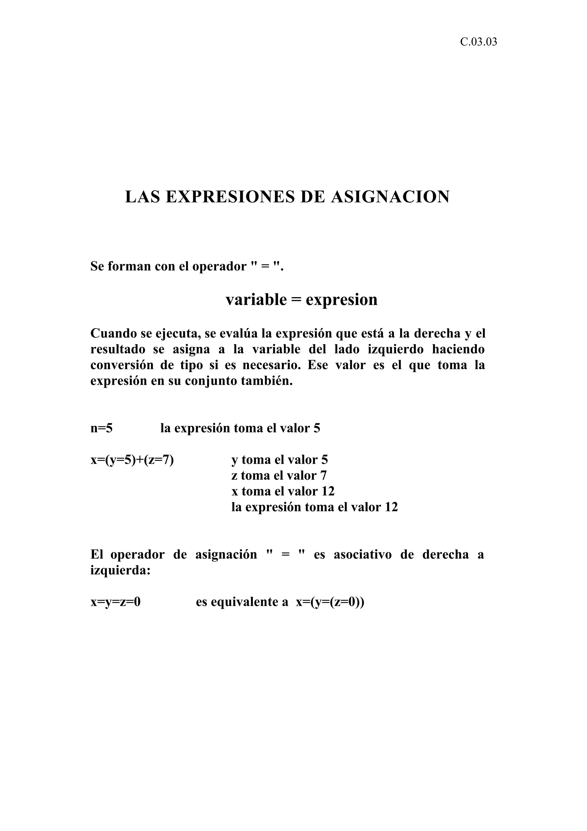 C.03.03 
LAS EXPRESIONES DE ASIGNACION 
Se forman con el operador " = ". 
variable = expresion 
Cuando se ejecuta, se evalúa la expresión que está a la derecha y el 
resultado se asigna a la variable del lado izquierdo haciendo 
conversión de tipo si es necesario. Ese valor es el que toma la 
expresión en su conjunto también. 
n=5 la expresión toma el valor 5 
x=(y=5)+(z=7) y toma el valor 5 
z toma el valor 7 
x toma el valor 12 
la expresión toma el valor 12 
El operador de asignación " = " es asociativo de derecha a 
izquierda: 
x=y=z=0 es equivalente a x=(y=(z=0)) 
 