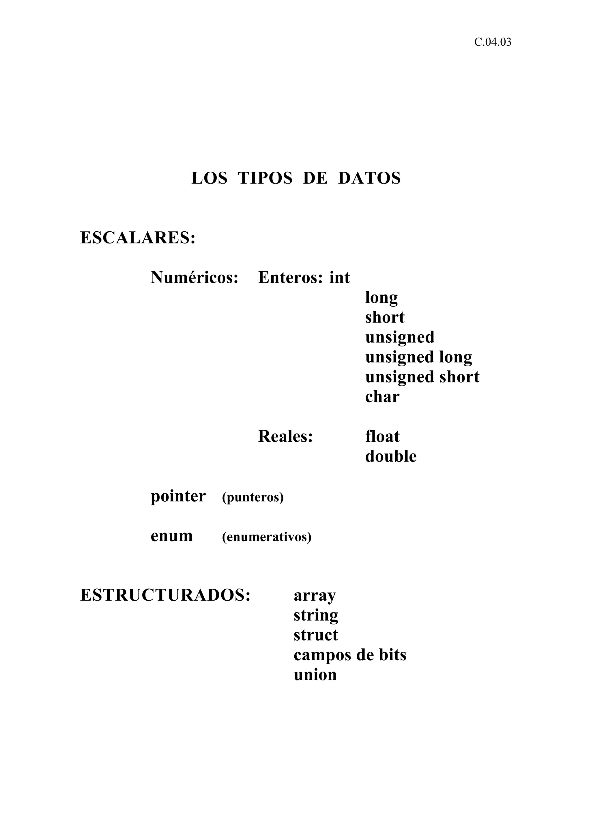 C.04.03 
LOS TIPOS DE DATOS 
ESCALARES: 
Numéricos: Enteros: int 
long 
short 
unsigned 
unsigned long 
unsigned short 
char 
Reales: float 
double 
pointer (punteros) 
enum (enumerativos) 
ESTRUCTURADOS: array 
string 
struct 
campos de bits 
union 
 