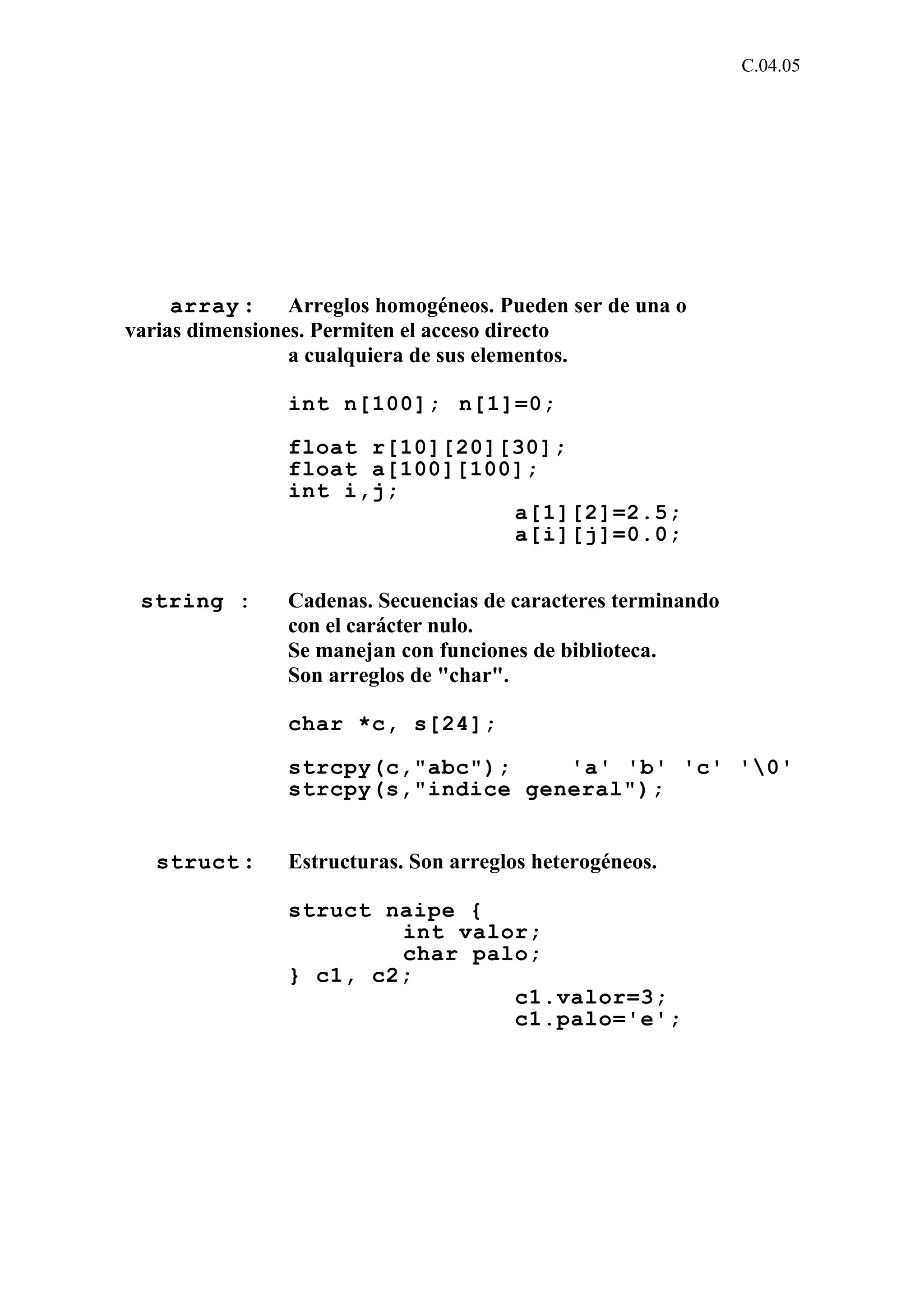 C.04.05 
array : Arreglos homogéneos. Pueden ser de una o 
varias dimensiones. Permiten el acceso directo 
a cualquiera de sus elementos. 
int n[100]; n[1]=0; 
float r[10][20][30]; 
float a[100][100]; 
int i,j; 
a[1][2]=2.5; 
a[i][j]=0.0; 
string : Cadenas. Secuencias de caracteres terminando 
con el carácter nulo. 
Se manejan con funciones de biblioteca. 
Son arreglos de "char". 
char *c, s[24]; 
strcpy(c,"abc"); 'a' 'b' 'c' '0' 
strcpy(s,"indice general"); 
struct : Estructuras. Son arreglos heterogéneos. 
struct naipe { 
int valor; 
char palo; 
} c1, c2; 
c1.valor=3; 
c1.palo='e'; 
 