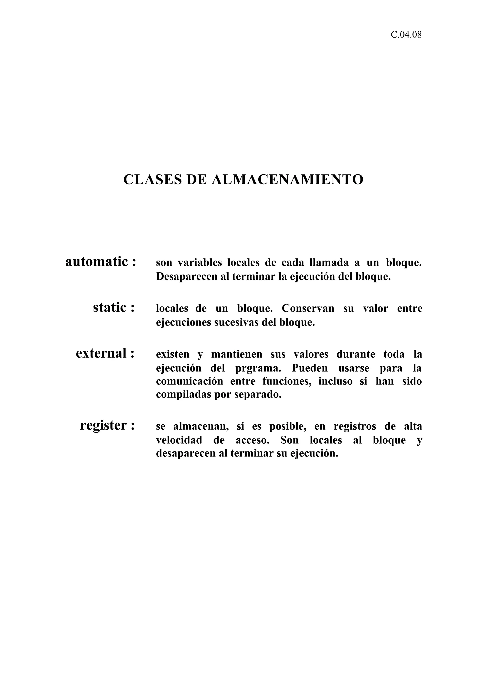 C.04.08 
CLASES DE ALMACENAMIENTO 
automatic : son variables locales de cada llamada a un bloque. 
Desaparecen al terminar la ejecución del bloque. 
static : locales de un bloque. Conservan su valor entre 
ejecuciones sucesivas del bloque. 
external : existen y mantienen sus valores durante toda la 
ejecución del prgrama. Pueden usarse para la 
comunicación entre funciones, incluso si han sido 
compiladas por separado. 
register : se almacenan, si es posible, en registros de alta 
velocidad de acceso. Son locales al bloque y 
desaparecen al terminar su ejecución. 
 