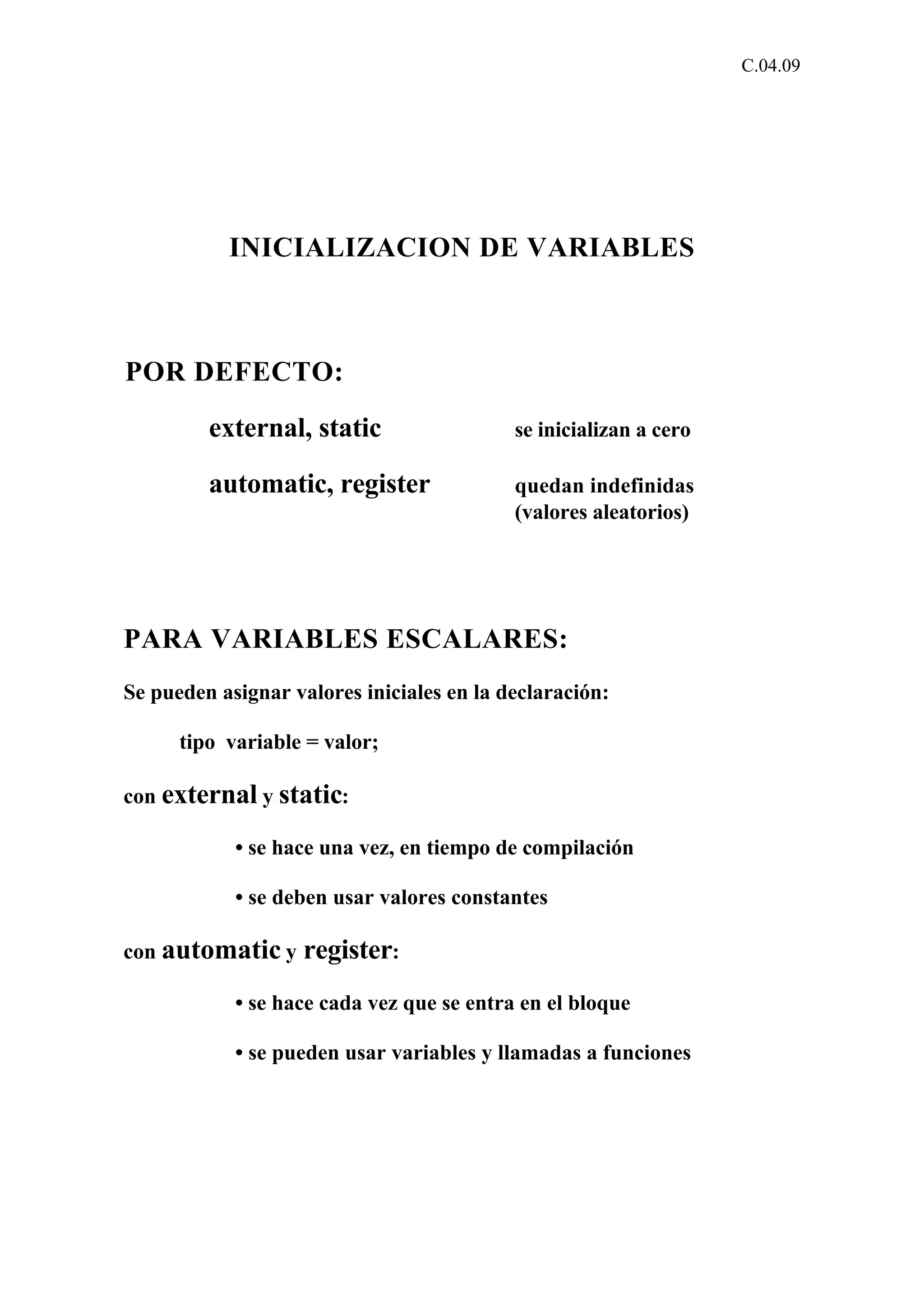 C.04.09 
INICIALIZACION DE VARIABLES 
POR DEFECTO: 
external, static se inicializan a cero 
automatic, register quedan indefinidas 
(valores aleatorios) 
PARA VARIABLES ESCALARES: 
Se pueden asignar valores iniciales en la declaración: 
tipo variable = valor; 
con external y static: 
• se hace una vez, en tiempo de compilación 
• se deben usar valores constantes 
con automatic y register: 
• se hace cada vez que se entra en el bloque 
• se pueden usar variables y llamadas a funciones 
 