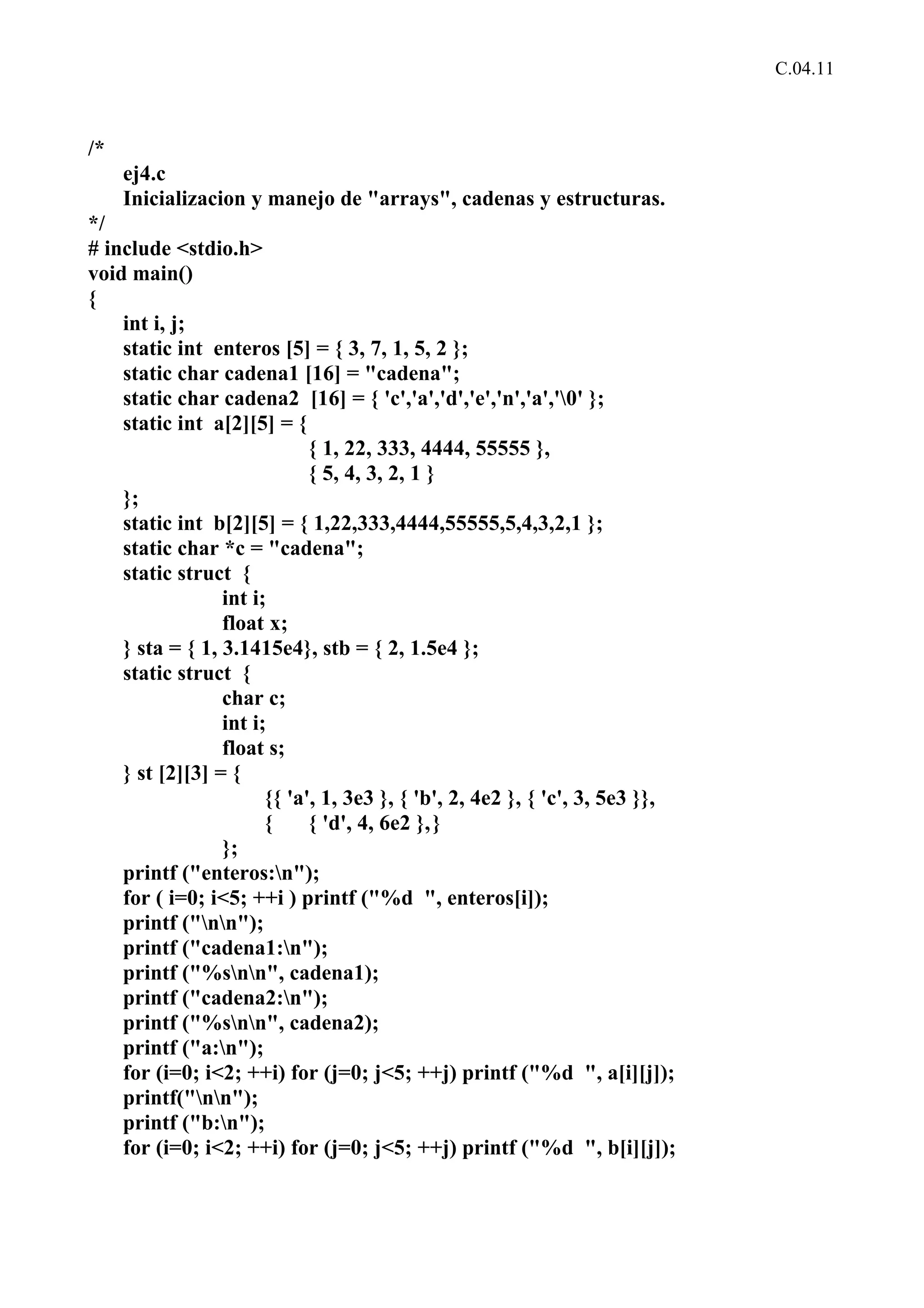 C.04.11 
/* 
ej4.c 
Inicializacion y manejo de "arrays", cadenas y estructuras. 
*/ 
# include <stdio.h> 
void main() 
{ 
int i, j; 
static int enteros [5] = { 3, 7, 1, 5, 2 }; 
static char cadena1 [16] = "cadena"; 
static char cadena2 [16] = { 'c','a','d','e','n','a','0' }; 
static int a[2][5] = { 
{ 1, 22, 333, 4444, 55555 }, 
{ 5, 4, 3, 2, 1 } 
}; 
static int b[2][5] = { 1,22,333,4444,55555,5,4,3,2,1 }; 
static char *c = "cadena"; 
static struct { 
int i; 
float x; 
} sta = { 1, 3.1415e4}, stb = { 2, 1.5e4 }; 
static struct { 
char c; 
int i; 
float s; 
} st [2][3] = { 
{{ 'a', 1, 3e3 }, { 'b', 2, 4e2 }, { 'c', 3, 5e3 }}, 
{ { 'd', 4, 6e2 },} 
}; 
printf ("enteros:n"); 
for ( i=0; i<5; ++i ) printf ("%d ", enteros[i]); 
printf ("nn"); 
printf ("cadena1:n"); 
printf ("%snn", cadena1); 
printf ("cadena2:n"); 
printf ("%snn", cadena2); 
printf ("a:n"); 
for (i=0; i<2; ++i) for (j=0; j<5; ++j) printf ("%d ", a[i][j]); 
printf("nn"); 
printf ("b:n"); 
for (i=0; i<2; ++i) for (j=0; j<5; ++j) printf ("%d ", b[i][j]); 
 