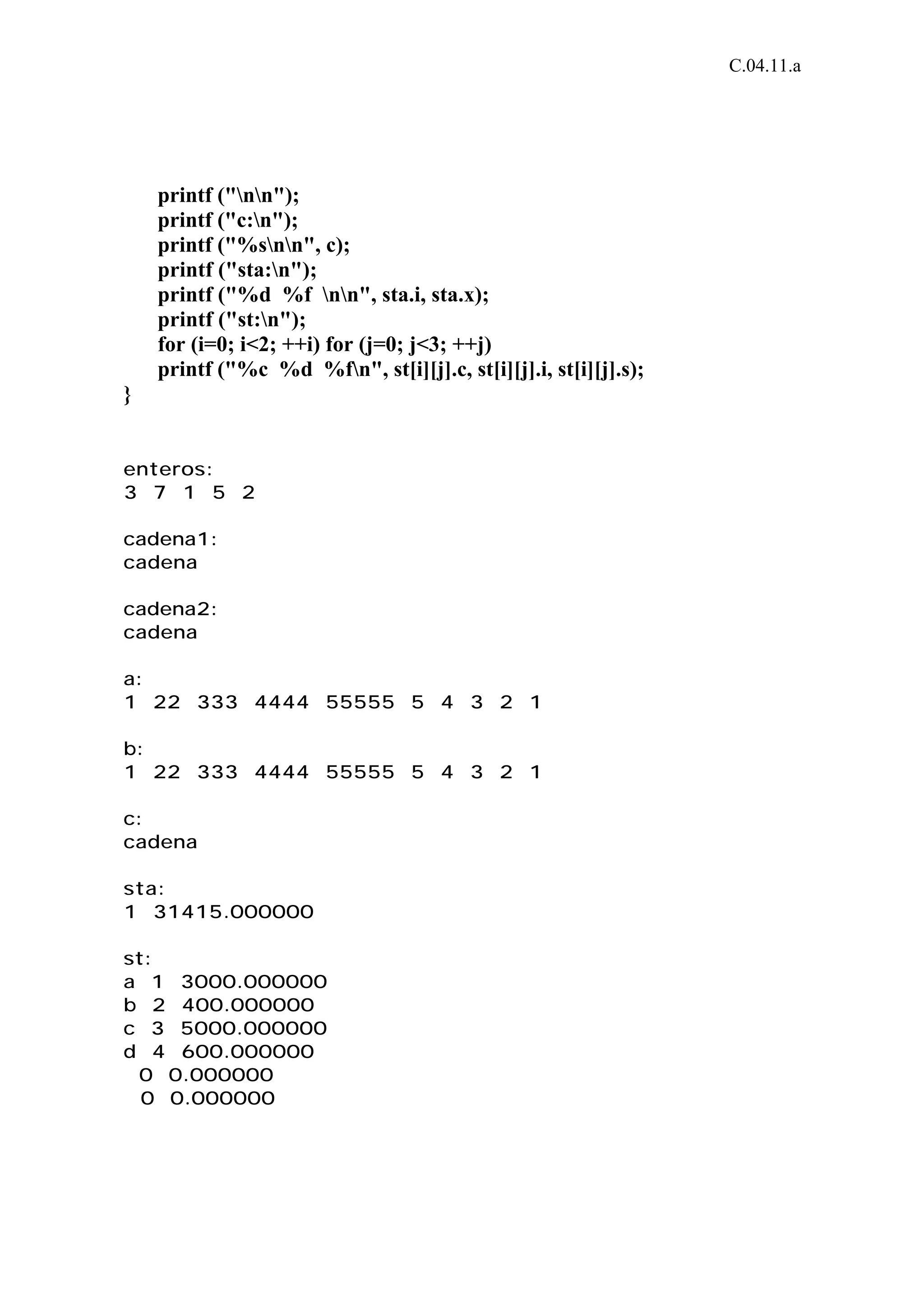 C.04.11.a 
printf ("nn"); 
printf ("c:n"); 
printf ("%snn", c); 
printf ("sta:n"); 
printf ("%d %f nn", sta.i, sta.x); 
printf ("st:n"); 
for (i=0; i<2; ++i) for (j=0; j<3; ++j) 
printf ("%c %d %fn", st[i][j].c, st[i][j].i, st[i][j].s); 
} 
enteros: 
3 7 1 5 2 
cadena1: 
cadena 
cadena2: 
cadena 
a: 
1 22 333 4444 55555 5 4 3 2 1 
b: 
1 22 333 4444 55555 5 4 3 2 1 
c: 
cadena 
sta: 
1 31415.000000 
st: 
a 1 3000.000000 
b 2 400.000000 
c 3 5000.000000 
d 4 600.000000 
0 0.000000 
0 0.000000 
 