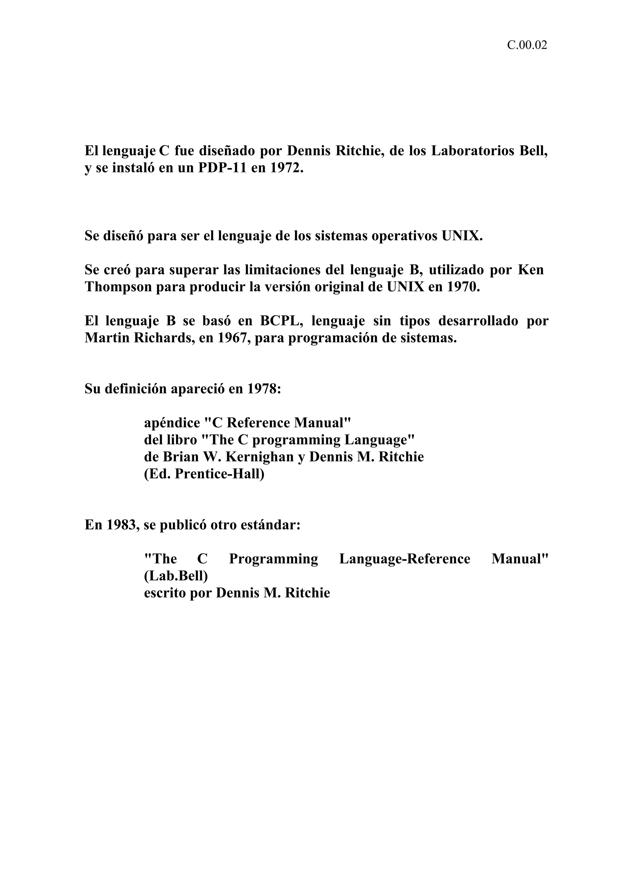 C.00.02 
El lenguaje C fue diseñado por Dennis Ritchie, de los Laboratorios Bell, 
y se instaló en un PDP-11 en 1972. 
Se diseñó para ser el lenguaje de los sistemas operativos UNIX. 
Se creó para superar las limitaciones del lenguaje B, utilizado por Ken 
Thompson para producir la versión original de UNIX en 1970. 
El lenguaje B se basó en BCPL, lenguaje sin tipos desarrollado por 
Martin Richards, en 1967, para programación de sistemas. 
Su definición apareció en 1978: 
apéndice "C Reference Manual" 
del libro "The C programming Language" 
de Brian W. Kernighan y Dennis M. Ritchie 
(Ed. Prentice-Hall) 
En 1983, se publicó otro estándar: 
"The C Programming Language-Reference Manual" 
(Lab.Bell) 
escrito por Dennis M. Ritchie 
 