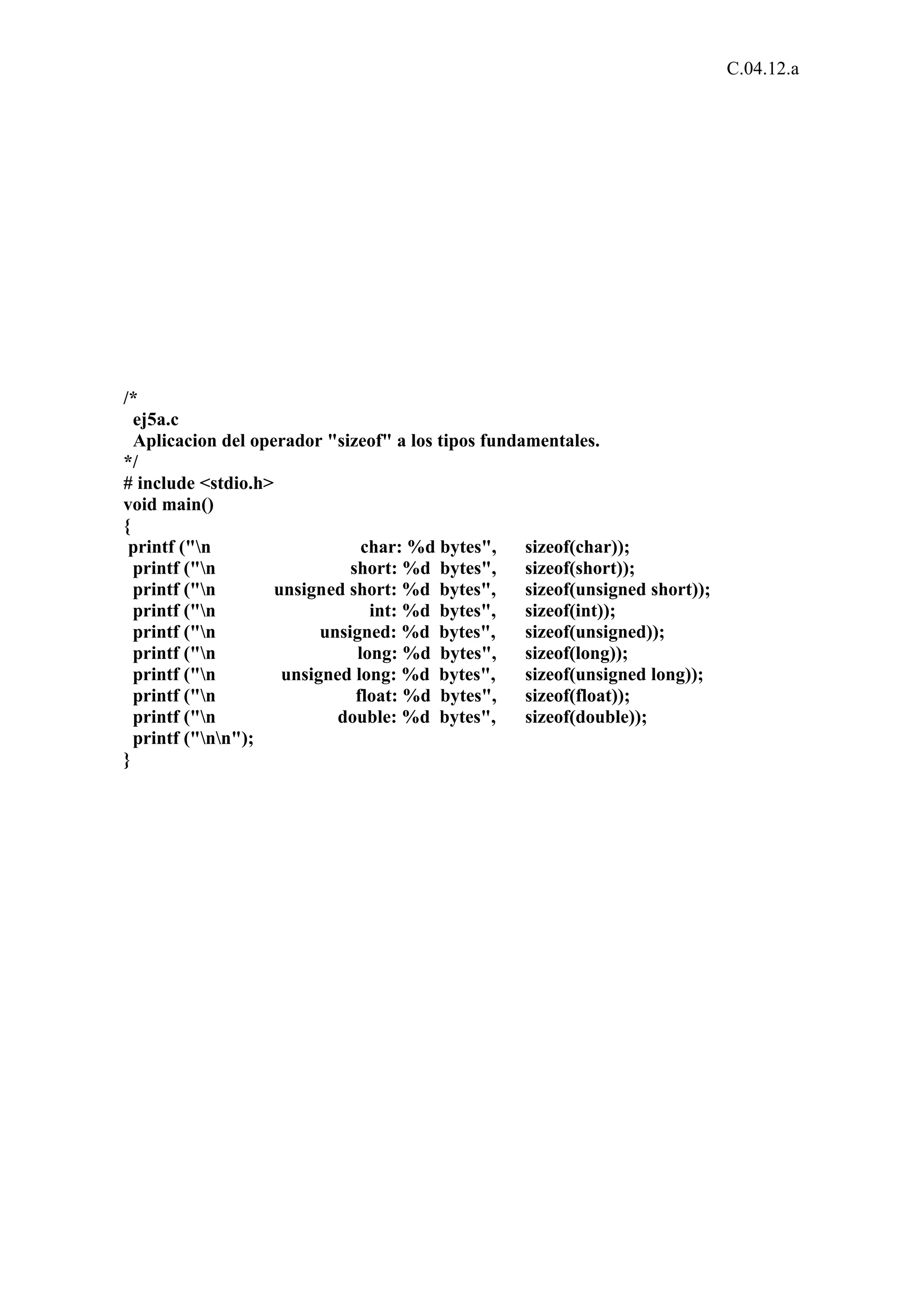 C.04.12.a 
/* 
ej5a.c 
Aplicacion del operador "sizeof" a los tipos fundamentales. 
*/ 
# include <stdio.h> 
void main() 
{ 
printf ("n char: %d bytes", sizeof(char)); 
printf ("n short: %d bytes", sizeof(short)); 
printf ("n unsigned short: %d bytes", sizeof(unsigned short)); 
printf ("n int: %d bytes", sizeof(int)); 
printf ("n unsigned: %d bytes", sizeof(unsigned)); 
printf ("n long: %d bytes", sizeof(long)); 
printf ("n unsigned long: %d bytes", sizeof(unsigned long)); 
printf ("n float: %d bytes", sizeof(float)); 
printf ("n double: %d bytes", sizeof(double)); 
printf ("nn"); 
} 
 