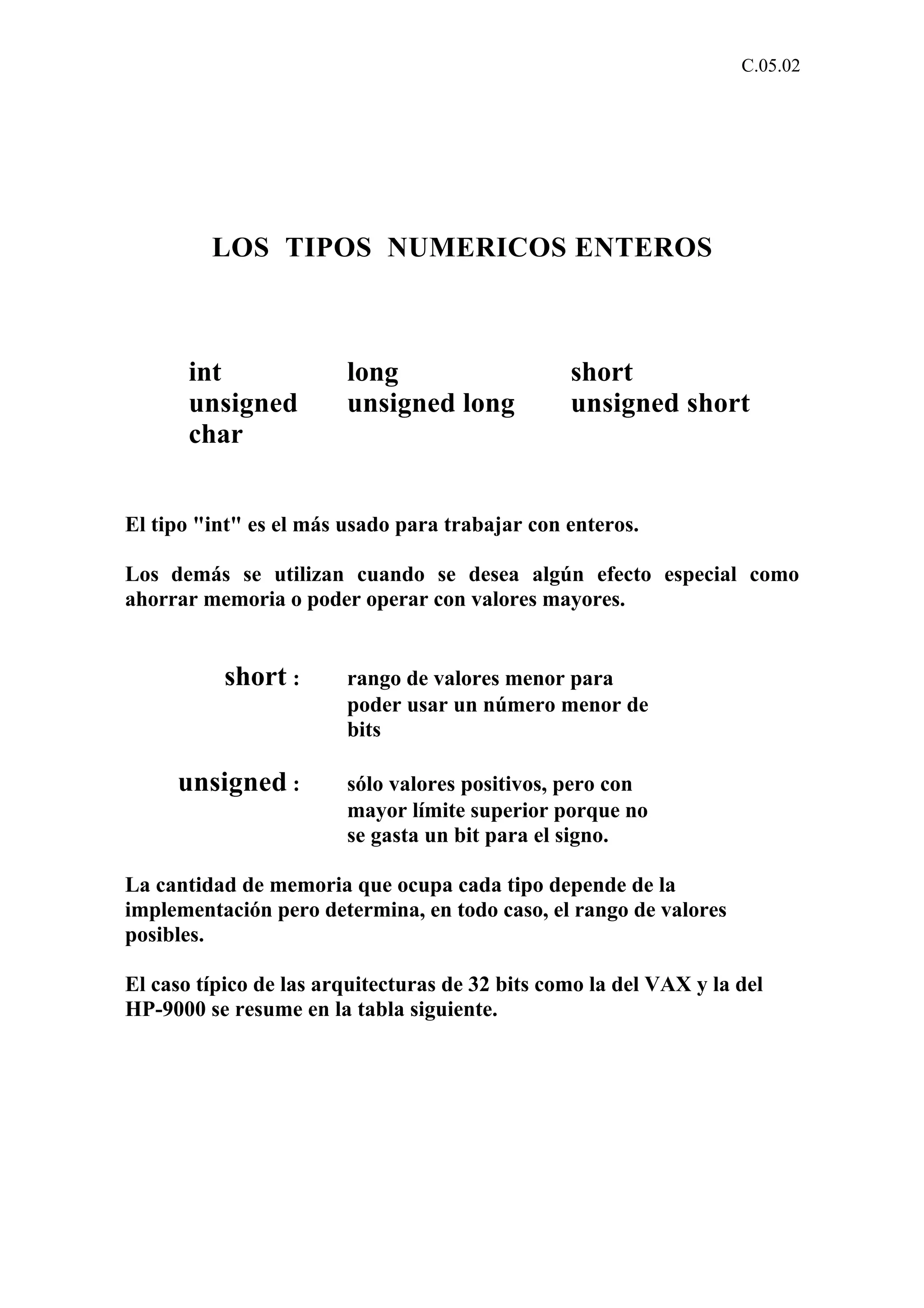 C.05.02 
LOS TIPOS NUMERICOS ENTEROS 
int long short 
unsigned unsigned long unsigned short 
char 
El tipo "int" es el más usado para trabajar con enteros. 
Los demás se utilizan cuando se desea algún efecto especial como 
ahorrar memoria o poder operar con valores mayores. 
short : rango de valores menor para 
poder usar un número menor de 
bits 
unsigned : sólo valores positivos, pero con 
mayor límite superior porque no 
se gasta un bit para el signo. 
La cantidad de memoria que ocupa cada tipo depende de la 
implementación pero determina, en todo caso, el rango de valores 
posibles. 
El caso típico de las arquitecturas de 32 bits como la del VAX y la del 
HP-9000 se resume en la tabla siguiente. 
 