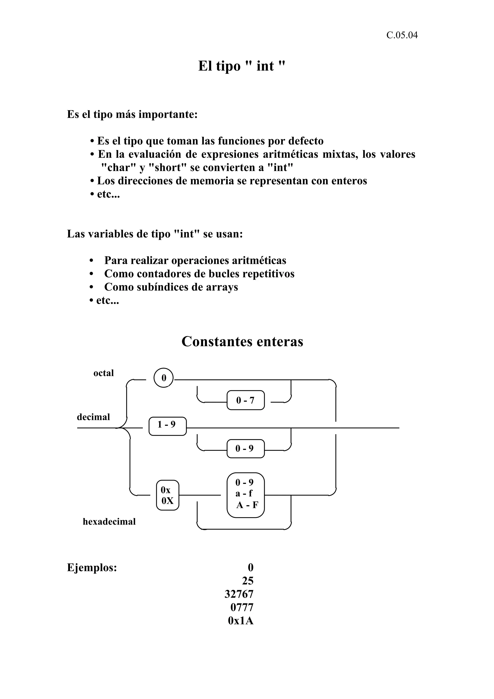 C.05.04 
El tipo " int " 
Es el tipo más importante: 
• Es el tipo que toman las funciones por defecto 
• En la evaluación de expresiones aritméticas mixtas, los valores 
"char" y "short" se convierten a "int" 
• Los direcciones de memoria se representan con enteros 
• etc... 
Las variables de tipo "int" se usan: 
• Para realizar operaciones aritméticas 
• Como contadores de bucles repetitivos 
• Como subíndices de arrays 
• etc... 
Constantes enteras 
0 - 7 
0 - 9 
0 
1 - 9 
0 - 9 
a - f 
A - F 
0x 
0X 
octal 
decimal 
hexadecimal 
Ejemplos: 0 
25 
32767 
0777 
0x1A 
 
