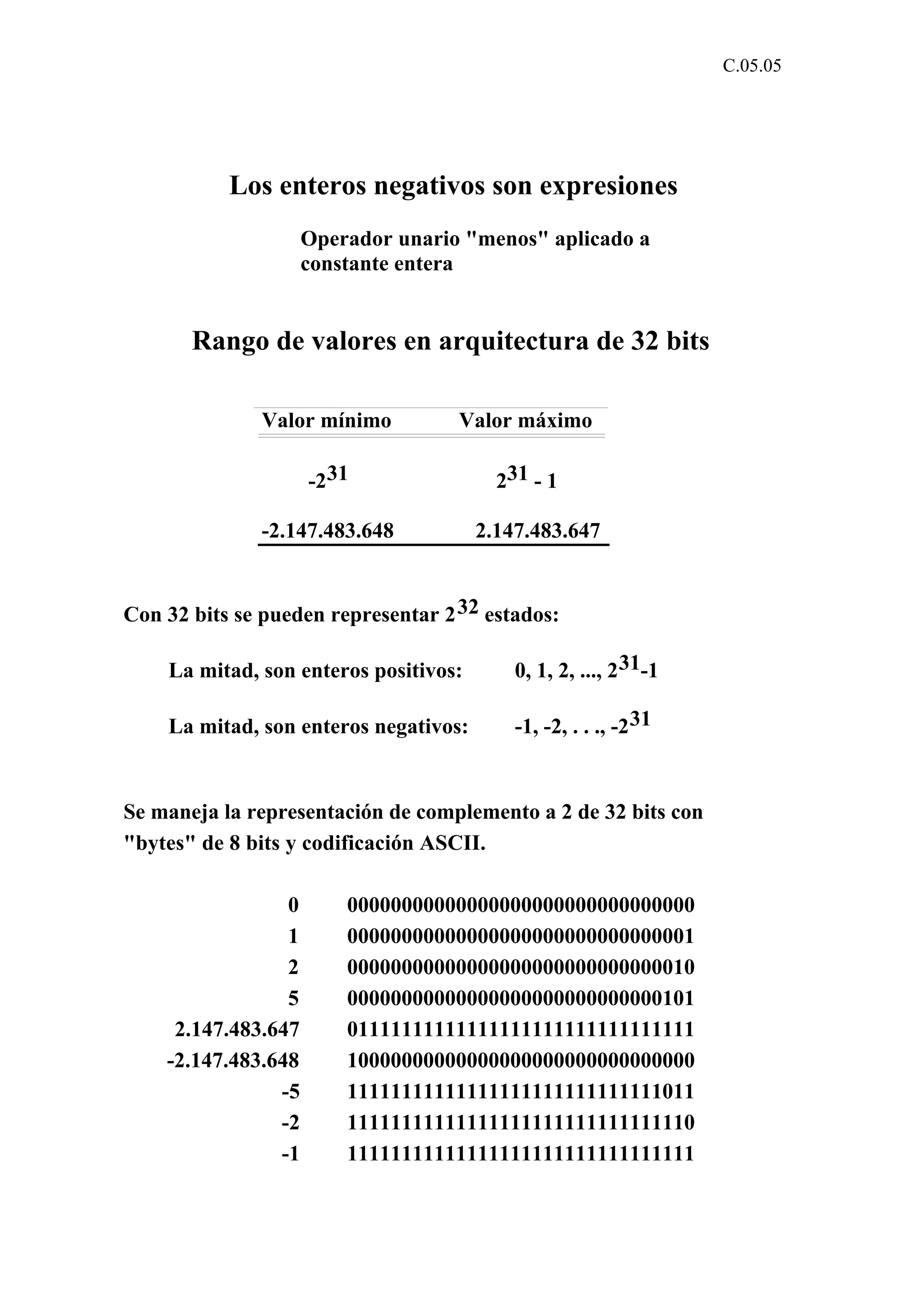 C.05.05 
Los enteros negativos son expresiones 
Operador unario "menos" aplicado a 
constante entera 
Rango de valores en arquitectura de 32 bits 
Valor mínimo Valor máximo 
-231 231 - 1 
-2.147.483.648 2.147.483.647 
Con 32 bits se pueden representar 232 estados: 
La mitad, son enteros positivos: 0, 1, 2, ..., 231-1 
La mitad, son enteros negativos: -1, -2, . . ., -231 
Se maneja la representación de complemento a 2 de 32 bits con 
"bytes" de 8 bits y codificación ASCII. 
0 00000000000000000000000000000000 
1 00000000000000000000000000000001 
2 00000000000000000000000000000010 
5 00000000000000000000000000000101 
2.147.483.647 01111111111111111111111111111111 
-2.147.483.648 10000000000000000000000000000000 
-5 11111111111111111111111111111011 
-2 11111111111111111111111111111110 
-1 11111111111111111111111111111111 
 