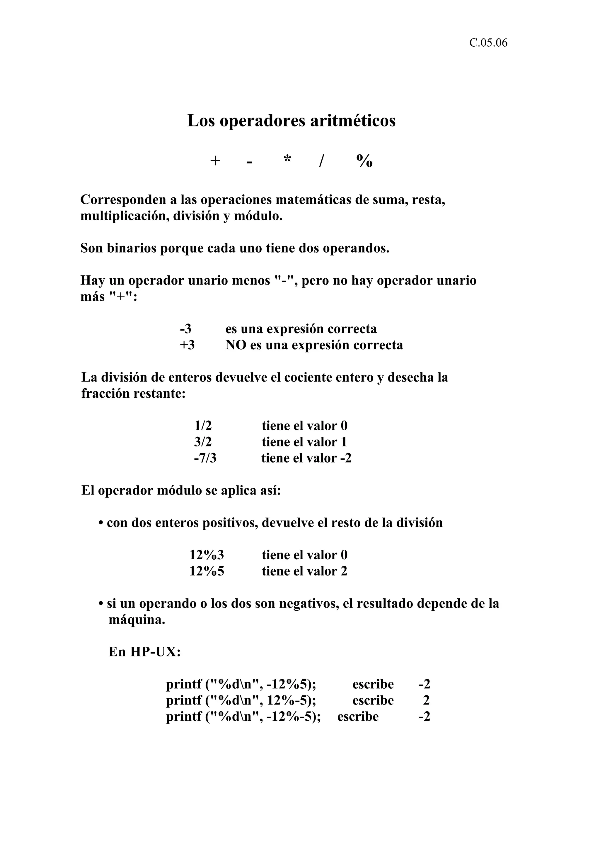 C.05.06 
Los operadores aritméticos 
+ - * / % 
Corresponden a las operaciones matemáticas de suma, resta, 
multiplicación, división y módulo. 
Son binarios porque cada uno tiene dos operandos. 
Hay un operador unario menos "-", pero no hay operador unario 
más "+": 
-3 es una expresión correcta 
+3 NO es una expresión correcta 
La división de enteros devuelve el cociente entero y desecha la 
fracción restante: 
1/2 tiene el valor 0 
3/2 tiene el valor 1 
-7/3 tiene el valor -2 
El operador módulo se aplica así: 
• con dos enteros positivos, devuelve el resto de la división 
12%3 tiene el valor 0 
12%5 tiene el valor 2 
• si un operando o los dos son negativos, el resultado depende de la 
máquina. 
En HP-UX: 
printf ("%dn", -12%5); escribe -2 
printf ("%dn", 12%-5); escribe 2 
printf ("%dn", -12%-5); escribe -2 
 