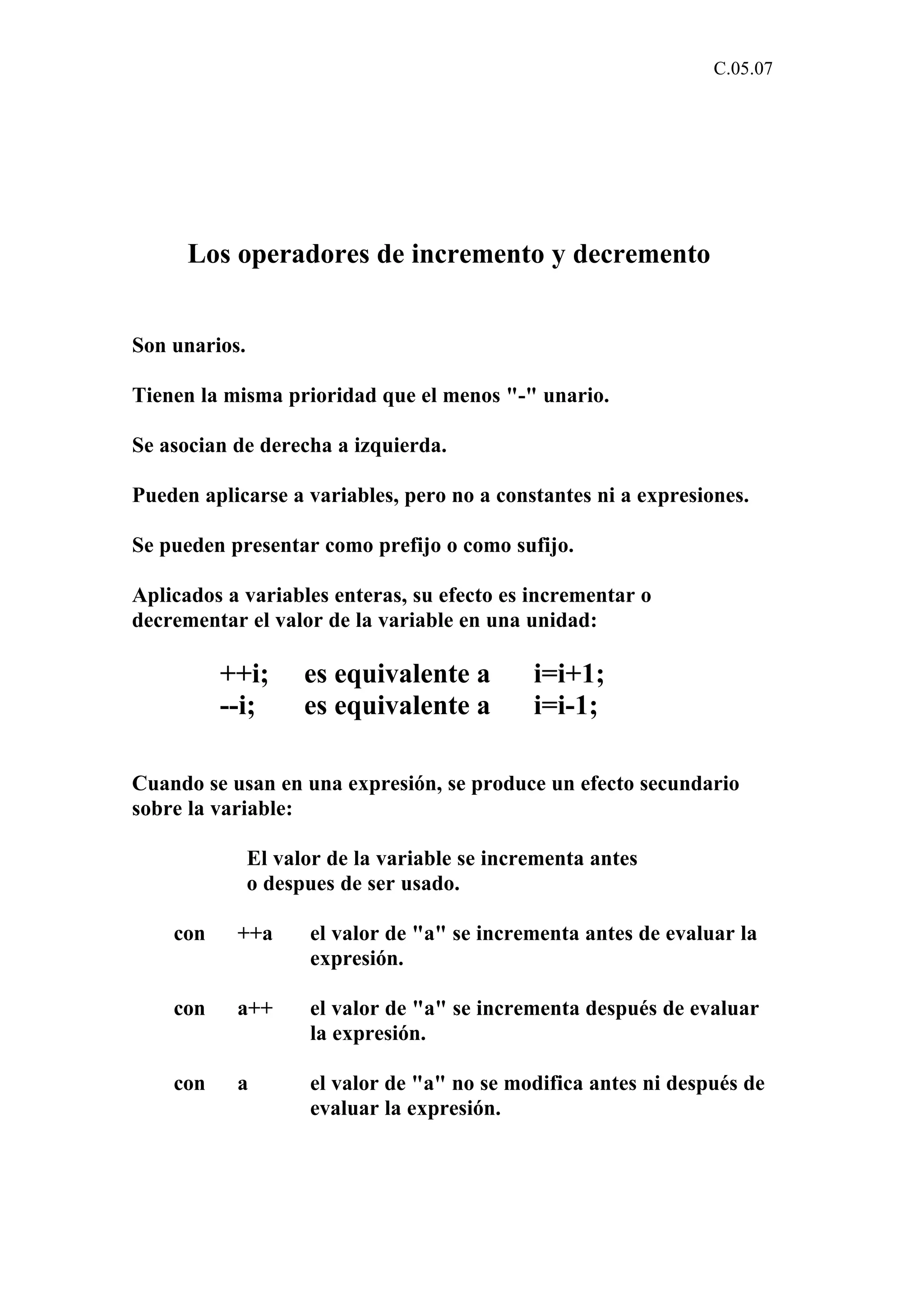C.05.07 
Los operadores de incremento y decremento 
Son unarios. 
Tienen la misma prioridad que el menos "-" unario. 
Se asocian de derecha a izquierda. 
Pueden aplicarse a variables, pero no a constantes ni a expresiones. 
Se pueden presentar como prefijo o como sufijo. 
Aplicados a variables enteras, su efecto es incrementar o 
decrementar el valor de la variable en una unidad: 
++i; es equivalente a i=i+1; 
--i; es equivalente a i=i-1; 
Cuando se usan en una expresión, se produce un efecto secundario 
sobre la variable: 
El valor de la variable se incrementa antes 
o despues de ser usado. 
con ++a el valor de "a" se incrementa antes de evaluar la 
expresión. 
con a++ el valor de "a" se incrementa después de evaluar 
la expresión. 
con a el valor de "a" no se modifica antes ni después de 
evaluar la expresión. 
 