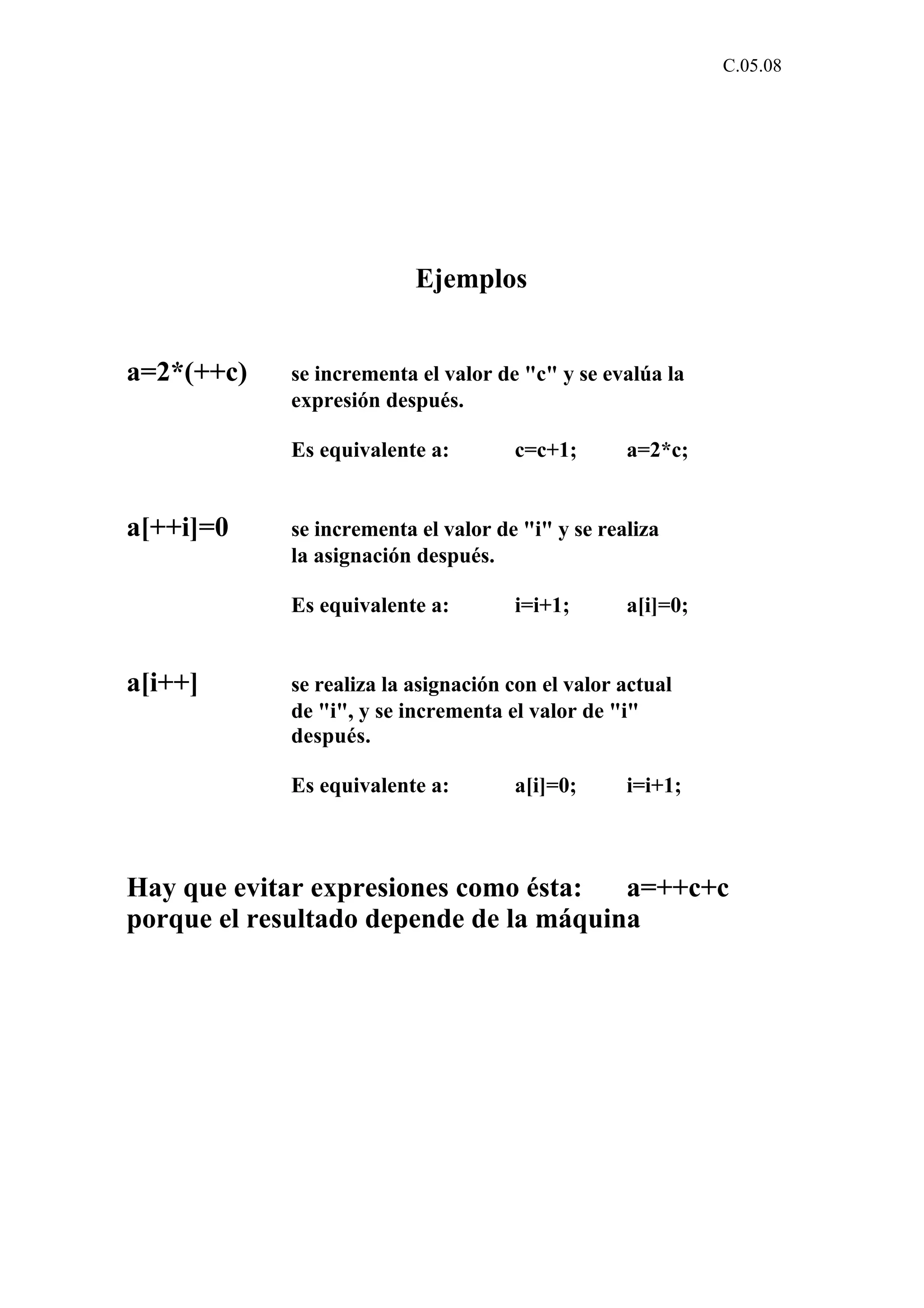 C.05.08 
Ejemplos 
a=2*(++c) se incrementa el valor de "c" y se evalúa la 
expresión después. 
Es equivalente a: c=c+1; a=2*c; 
a[++i]=0 se incrementa el valor de "i" y se realiza 
la asignación después. 
Es equivalente a: i=i+1; a[i]=0; 
a[i++] se realiza la asignación con el valor actual 
de "i", y se incrementa el valor de "i" 
después. 
Es equivalente a: a[i]=0; i=i+1; 
Hay que evitar expresiones como ésta: a=++c+c 
porque el resultado depende de la máquina 
 
