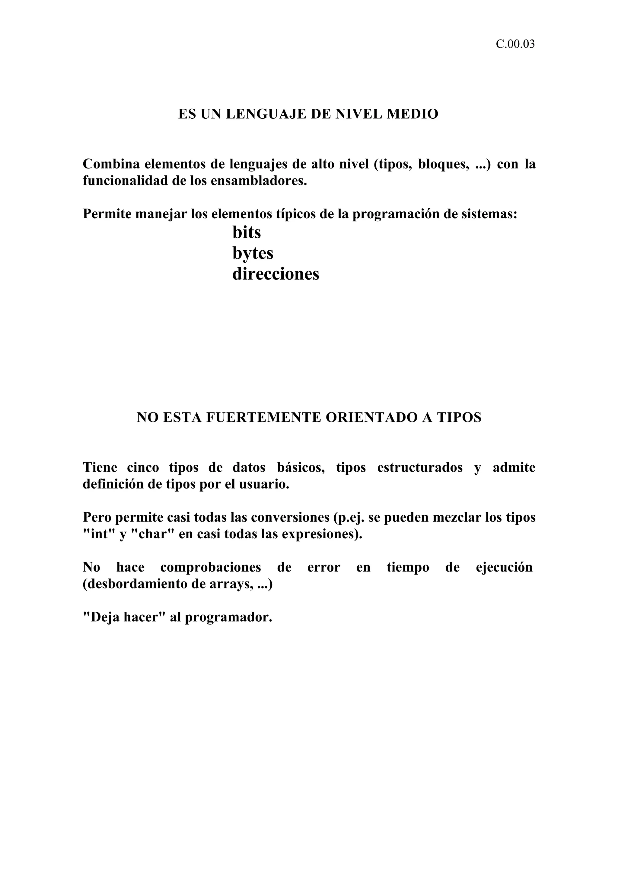 C.00.03 
ES UN LENGUAJE DE NIVEL MEDIO 
Combina elementos de lenguajes de alto nivel (tipos, bloques, ...) con la 
funcionalidad de los ensambladores. 
Permite manejar los elementos típicos de la programación de sistemas: 
bits 
bytes 
direcciones 
NO ESTA FUERTEMENTE ORIENTADO A TIPOS 
Tiene cinco tipos de datos básicos, tipos estructurados y admite 
definición de tipos por el usuario. 
Pero permite casi todas las conversiones (p.ej. se pueden mezclar los tipos 
"int" y "char" en casi todas las expresiones). 
No hace comprobaciones de error en tiempo de ejecución 
(desbordamiento de arrays, ...) 
"Deja hacer" al programador. 
 