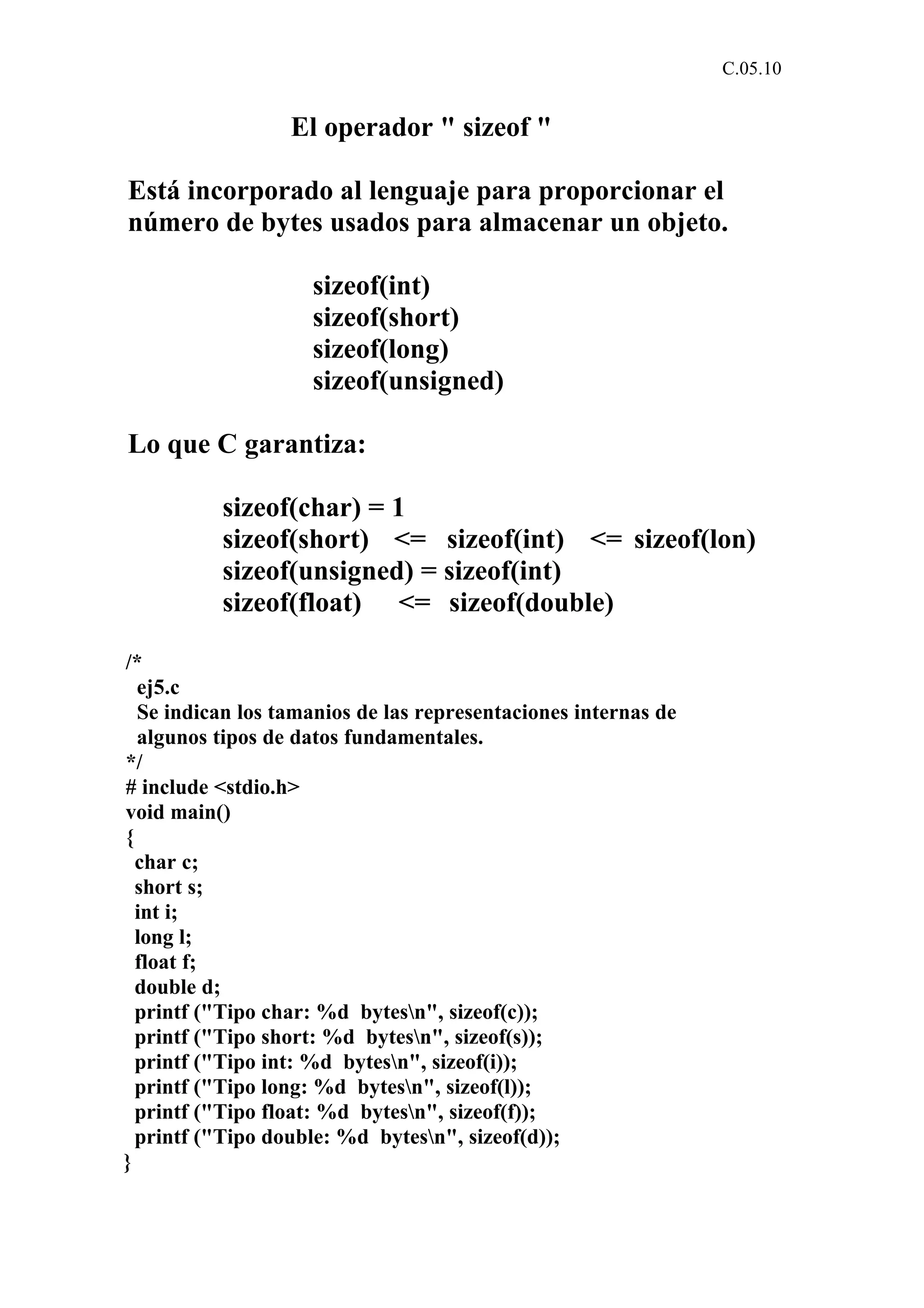 C.05.10 
El operador " sizeof " 
Está incorporado al lenguaje para proporcionar el 
número de bytes usados para almacenar un objeto. 
sizeof(int) 
sizeof(short) 
sizeof(long) 
sizeof(unsigned) 
Lo que C garantiza: 
sizeof(char) = 1 
sizeof(short) <= sizeof(int) <= sizeof(lon) 
sizeof(unsigned) = sizeof(int) 
sizeof(float) <= sizeof(double) 
/* 
ej5.c 
Se indican los tamanios de las representaciones internas de 
algunos tipos de datos fundamentales. 
*/ 
# include <stdio.h> 
void main() 
{ 
char c; 
short s; 
int i; 
long l; 
float f; 
double d; 
printf ("Tipo char: %d bytesn", sizeof(c)); 
printf ("Tipo short: %d bytesn", sizeof(s)); 
printf ("Tipo int: %d bytesn", sizeof(i)); 
printf ("Tipo long: %d bytesn", sizeof(l)); 
printf ("Tipo float: %d bytesn", sizeof(f)); 
printf ("Tipo double: %d bytesn", sizeof(d)); 
} 
 